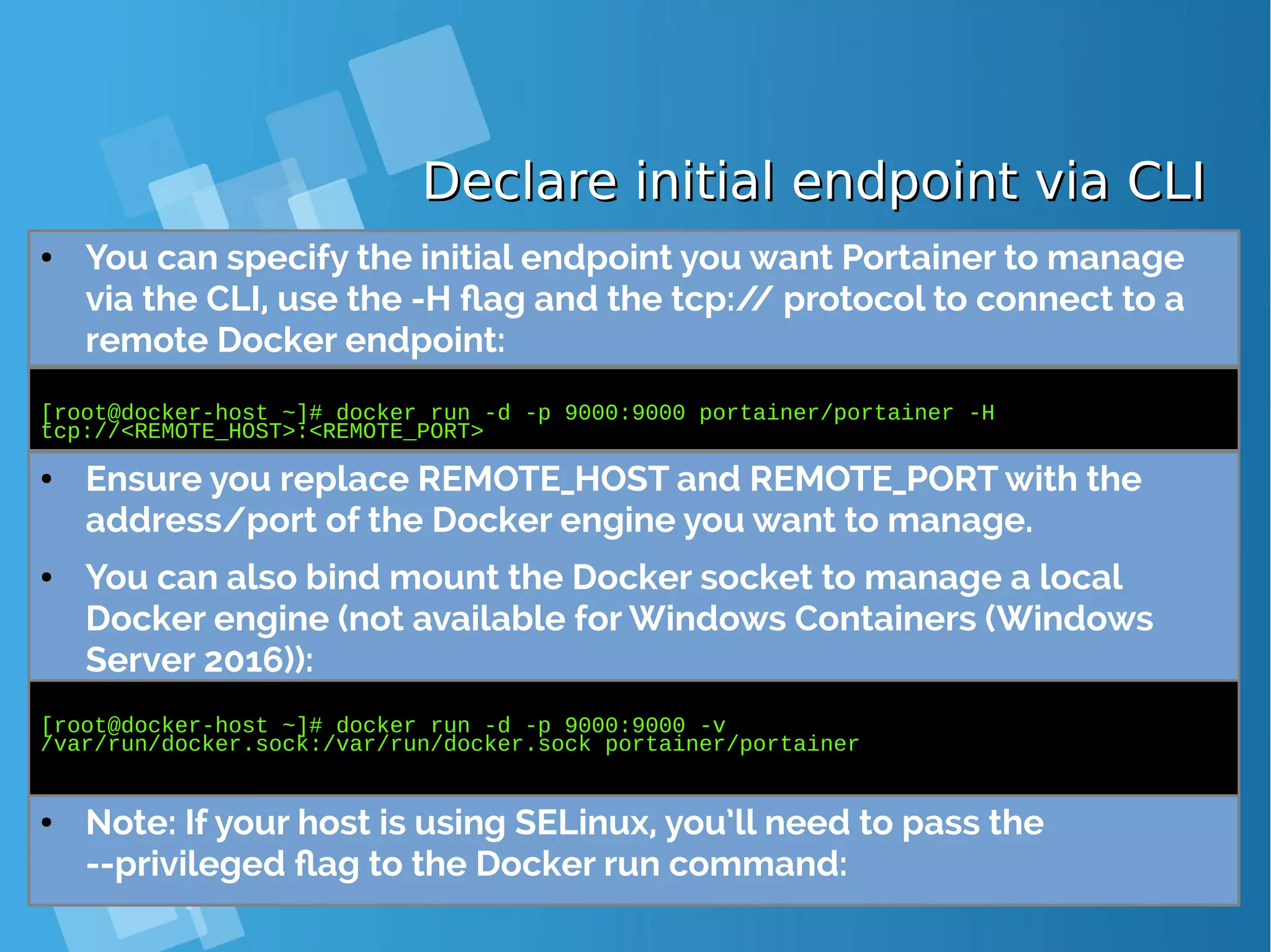 Declare initial endpoint via CLIDeclare initial endpoint via CLI ● You can specify the initial endpoint you want Portainer to manage via the CLI, use the -H flag and the tcp:// protocol to connect to a remote Docker endpoint: [root@docker-host ~]# docker run -d -p 9000:9000 portainer/portainer -H tcp://<REMOTE_HOST>:<REMOTE_PORT> ● Ensure you replace REMOTE_HOST and REMOTE_PORT with the address/port of the Docker engine you want to manage. ● You can also bind mount the Docker socket to manage a local Docker engine (not available for Windows Containers (Windows Server 2016)): [root@docker-host ~]# docker run -d -p 9000:9000 -v /var/run/docker.sock:/var/run/docker.sock portainer/portainer ● Note: If your host is using SELinux, you’ll need to pass the --privileged flag to the Docker run command: 