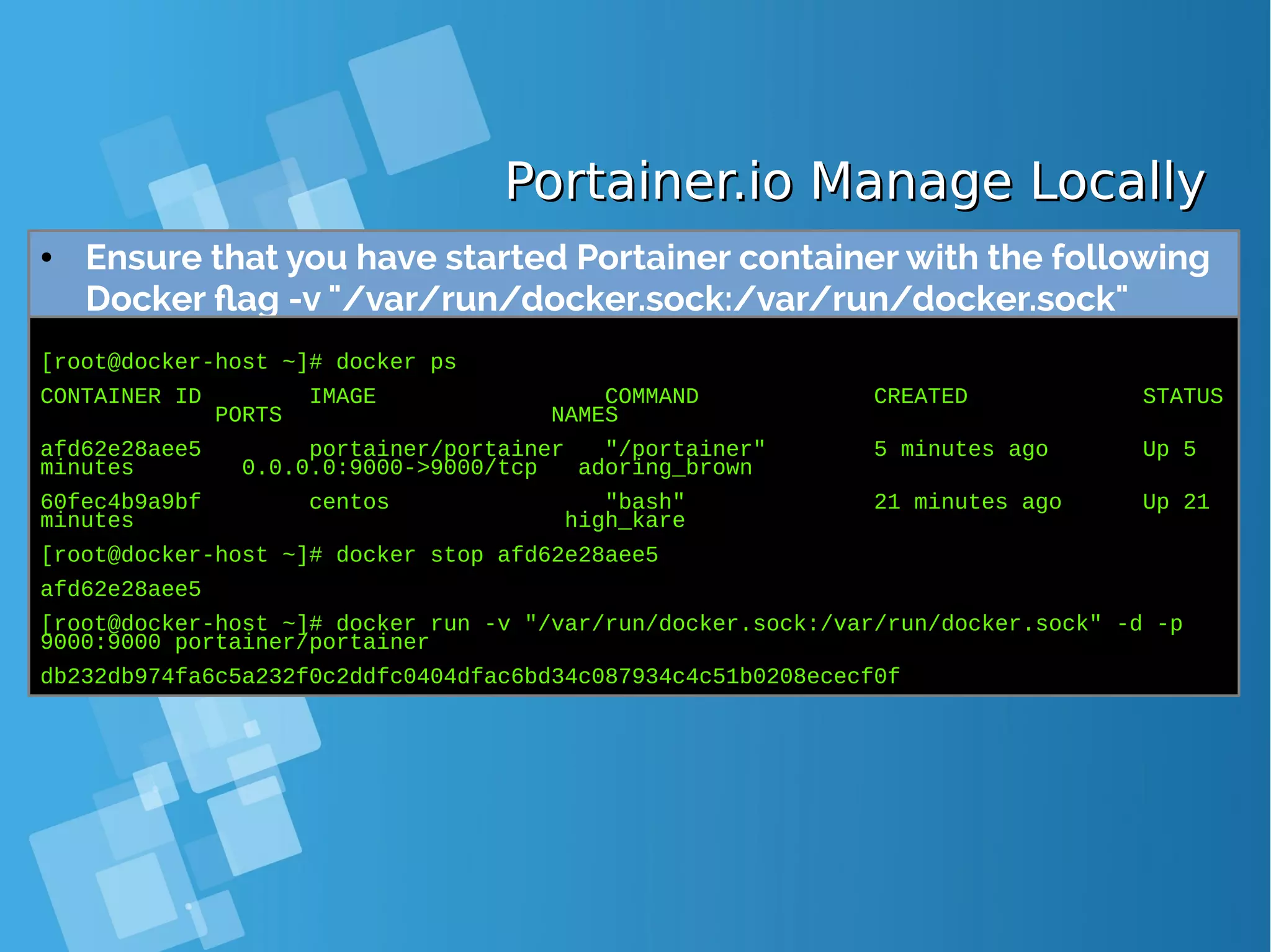 Portainer.io Manage LocallyPortainer.io Manage Locally ● Ensure that you have started Portainer container with the following Docker flag -v "/var/run/docker.sock:/var/run/docker.sock" [root@docker-host ~]# docker ps CONTAINER ID IMAGE COMMAND CREATED STATUS PORTS NAMES afd62e28aee5 portainer/portainer "/portainer" 5 minutes ago Up 5 minutes 0.0.0.0:9000->9000/tcp adoring_brown 60fec4b9a9bf centos "bash" 21 minutes ago Up 21 minutes high_kare [root@docker-host ~]# docker stop afd62e28aee5 afd62e28aee5 [root@docker-host ~]# docker run -v "/var/run/docker.sock:/var/run/docker.sock" -d -p 9000:9000 portainer/portainer db232db974fa6c5a232f0c2ddfc0404dfac6bd34c087934c4c51b0208ececf0f 