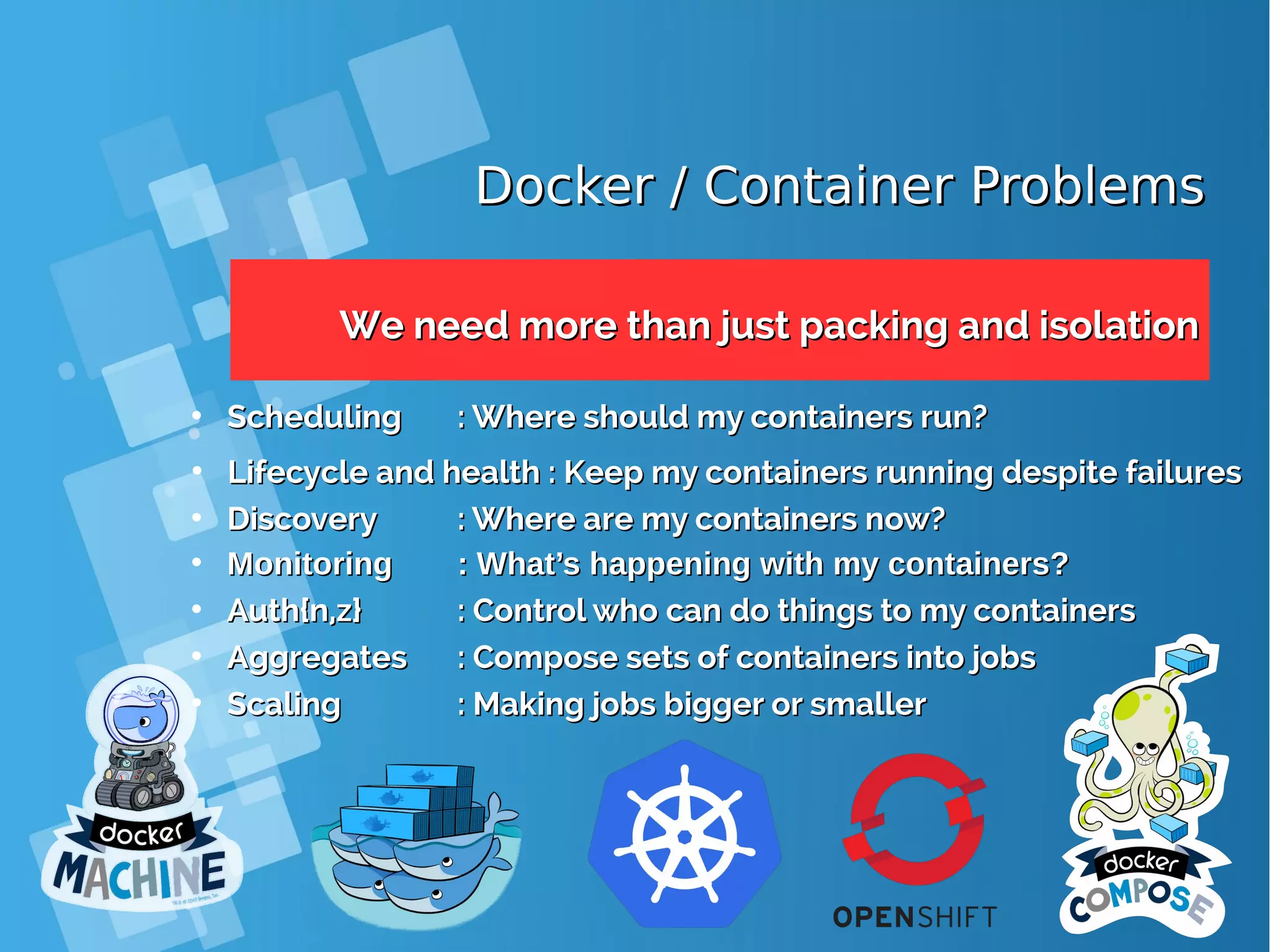 Docker / Container ProblemsDocker / Container Problems We need more than just packing and isolationWe need more than just packing and isolation • SchedulingScheduling : Where should my containers run?: Where should my containers run? • Lifecycle and health : Keep my containers running despite failuresLifecycle and health : Keep my containers running despite failures • DiscoveryDiscovery : Where are my containers now?: Where are my containers now? • MonitoringMonitoring : What’s happening with my containers?: What’s happening with my containers? • Auth{n,z}Auth{n,z} : Control who can do things to my containers: Control who can do things to my containers • AggregatesAggregates : Compose sets of containers into jobs: Compose sets of containers into jobs • ScalingScaling : Making jobs bigger or smaller: Making jobs bigger or smaller 