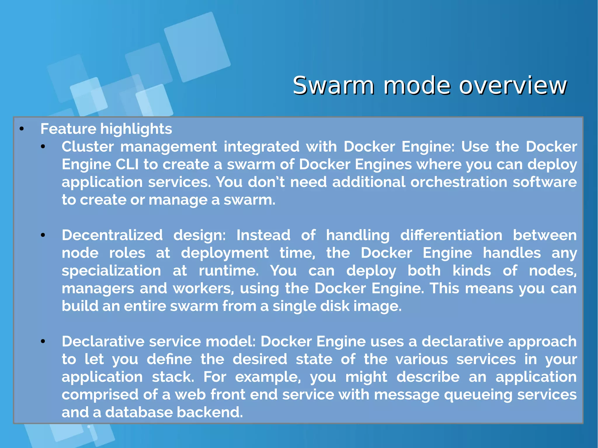 Swarm mode overviewSwarm mode overview ● Feature highlights ● Cluster management integrated with Docker Engine: Use the Docker Engine CLI to create a swarm of Docker Engines where you can deploy application services. You don’t need additional orchestration software to create or manage a swarm. ● Decentralized design: Instead of handling differentiation between node roles at deployment time, the Docker Engine handles any specialization at runtime. You can deploy both kinds of nodes, managers and workers, using the Docker Engine. This means you can build an entire swarm from a single disk image. ● Declarative service model: Docker Engine uses a declarative approach to let you define the desired state of the various services in your application stack. For example, you might describe an application comprised of a web front end service with message queueing services and a database backend. 