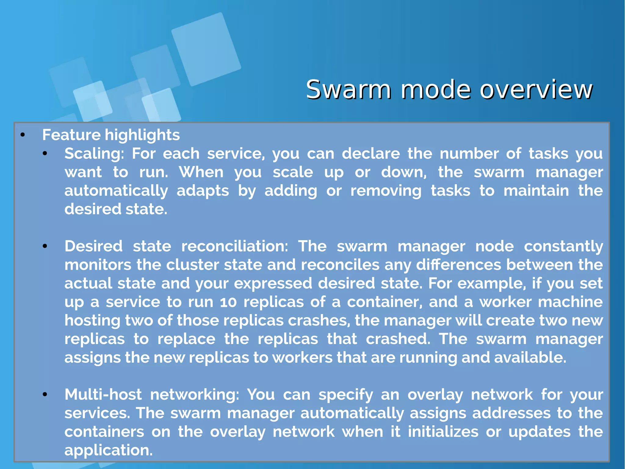 Swarm mode overviewSwarm mode overview ● Feature highlights ● Scaling: For each service, you can declare the number of tasks you want to run. When you scale up or down, the swarm manager automatically adapts by adding or removing tasks to maintain the desired state. ● Desired state reconciliation: The swarm manager node constantly monitors the cluster state and reconciles any differences between the actual state and your expressed desired state. For example, if you set up a service to run 10 replicas of a container, and a worker machine hosting two of those replicas crashes, the manager will create two new replicas to replace the replicas that crashed. The swarm manager assigns the new replicas to workers that are running and available. ● Multi-host networking: You can specify an overlay network for your services. The swarm manager automatically assigns addresses to the containers on the overlay network when it initializes or updates the application. 