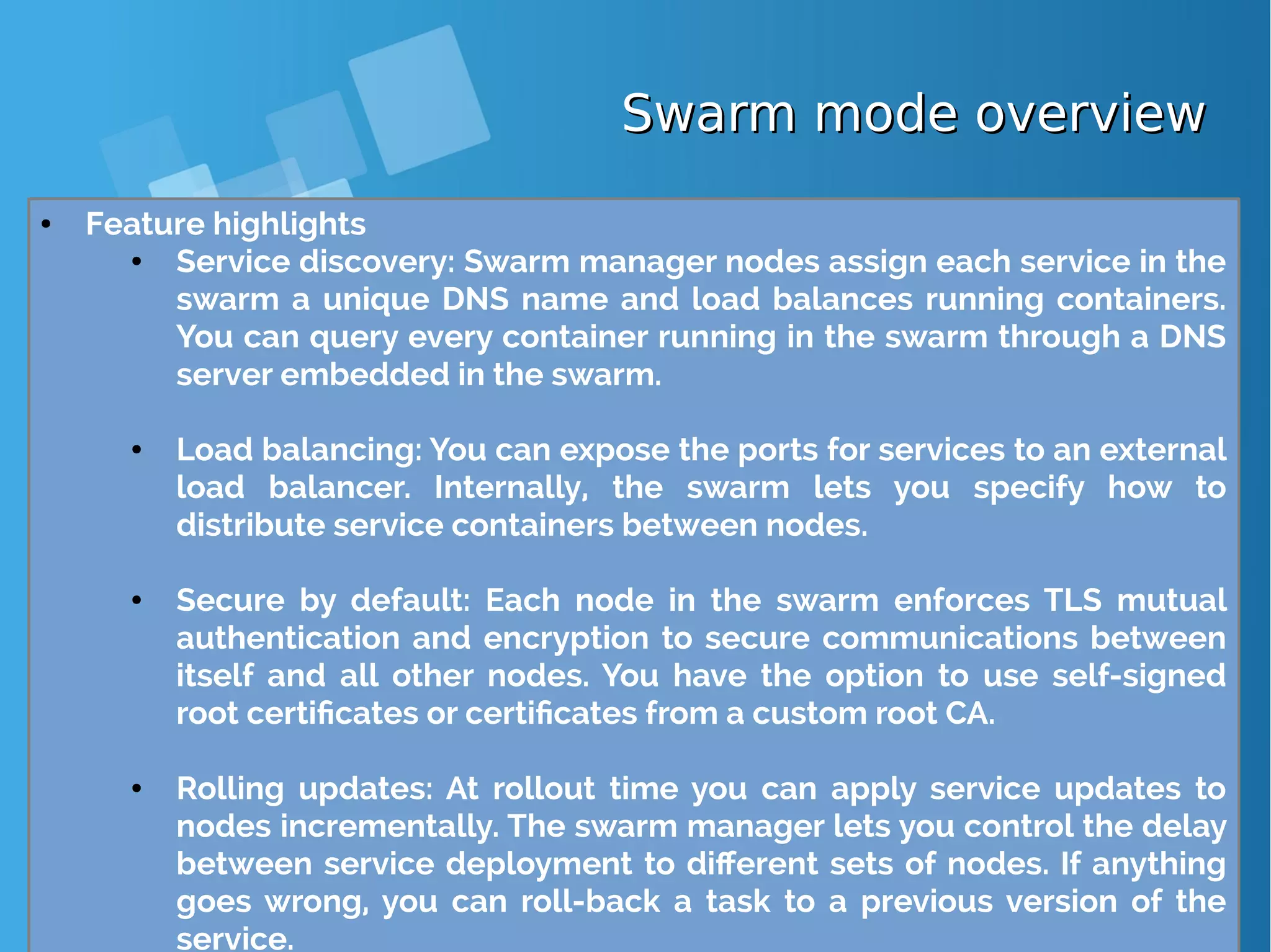 Swarm mode overviewSwarm mode overview ● Feature highlights ● Service discovery: Swarm manager nodes assign each service in the swarm a unique DNS name and load balances running containers. You can query every container running in the swarm through a DNS server embedded in the swarm. ● Load balancing: You can expose the ports for services to an external load balancer. Internally, the swarm lets you specify how to distribute service containers between nodes. ● Secure by default: Each node in the swarm enforces TLS mutual authentication and encryption to secure communications between itself and all other nodes. You have the option to use self-signed root certificates or certificates from a custom root CA. ● Rolling updates: At rollout time you can apply service updates to nodes incrementally. The swarm manager lets you control the delay between service deployment to different sets of nodes. If anything goes wrong, you can roll-back a task to a previous version of the service. 