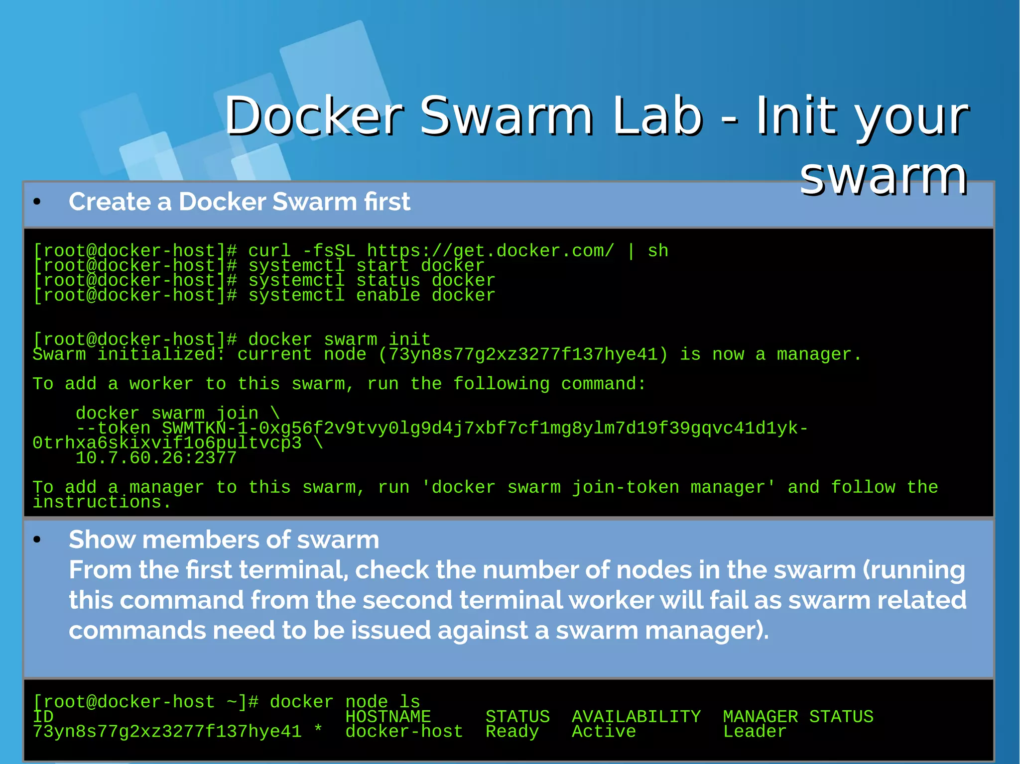 [root@docker-host]# curl -fsSL https://get.docker.com/ | sh [root@docker-host]# systemctl start docker [root@docker-host]# systemctl status docker [root@docker-host]# systemctl enable docker [root@docker-host]# docker swarm init Swarm initialized: current node (73yn8s77g2xz3277f137hye41) is now a manager. To add a worker to this swarm, run the following command: docker swarm join --token SWMTKN-1-0xg56f2v9tvy0lg9d4j7xbf7cf1mg8ylm7d19f39gqvc41d1yk- 0trhxa6skixvif1o6pultvcp3 10.7.60.26:2377 To add a manager to this swarm, run 'docker swarm join-token manager' and follow the instructions. ● Create a Docker Swarm first [root@docker-host ~]# docker node ls ID HOSTNAME STATUS AVAILABILITY MANAGER STATUS 73yn8s77g2xz3277f137hye41 * docker-host Ready Active Leader ● Show members of swarm From the first terminal, check the number of nodes in the swarm (running this command from the second terminal worker will fail as swarm related commands need to be issued against a swarm manager). Docker Swarm Lab - Init yourDocker Swarm Lab - Init your swarmswarm 