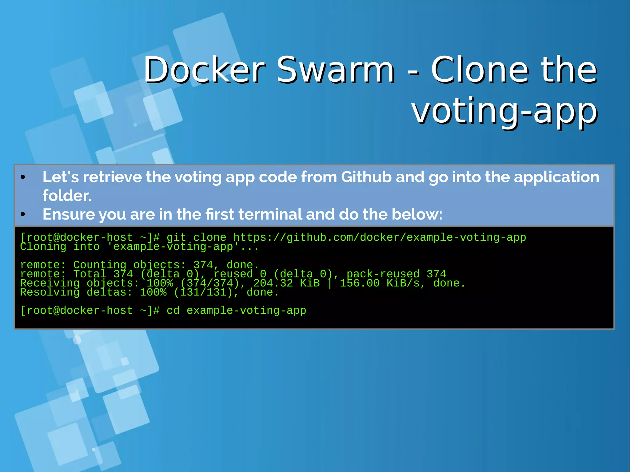 Docker Swarm - Clone theDocker Swarm - Clone the voting-appvoting-app [root@docker-host ~]# git clone https://github.com/docker/example-voting-app Cloning into 'example-voting-app'... remote: Counting objects: 374, done. remote: Total 374 (delta 0), reused 0 (delta 0), pack-reused 374 Receiving objects: 100% (374/374), 204.32 KiB | 156.00 KiB/s, done. Resolving deltas: 100% (131/131), done. [root@docker-host ~]# cd example-voting-app ● Let’s retrieve the voting app code from Github and go into the application folder. ● Ensure you are in the first terminal and do the below: 