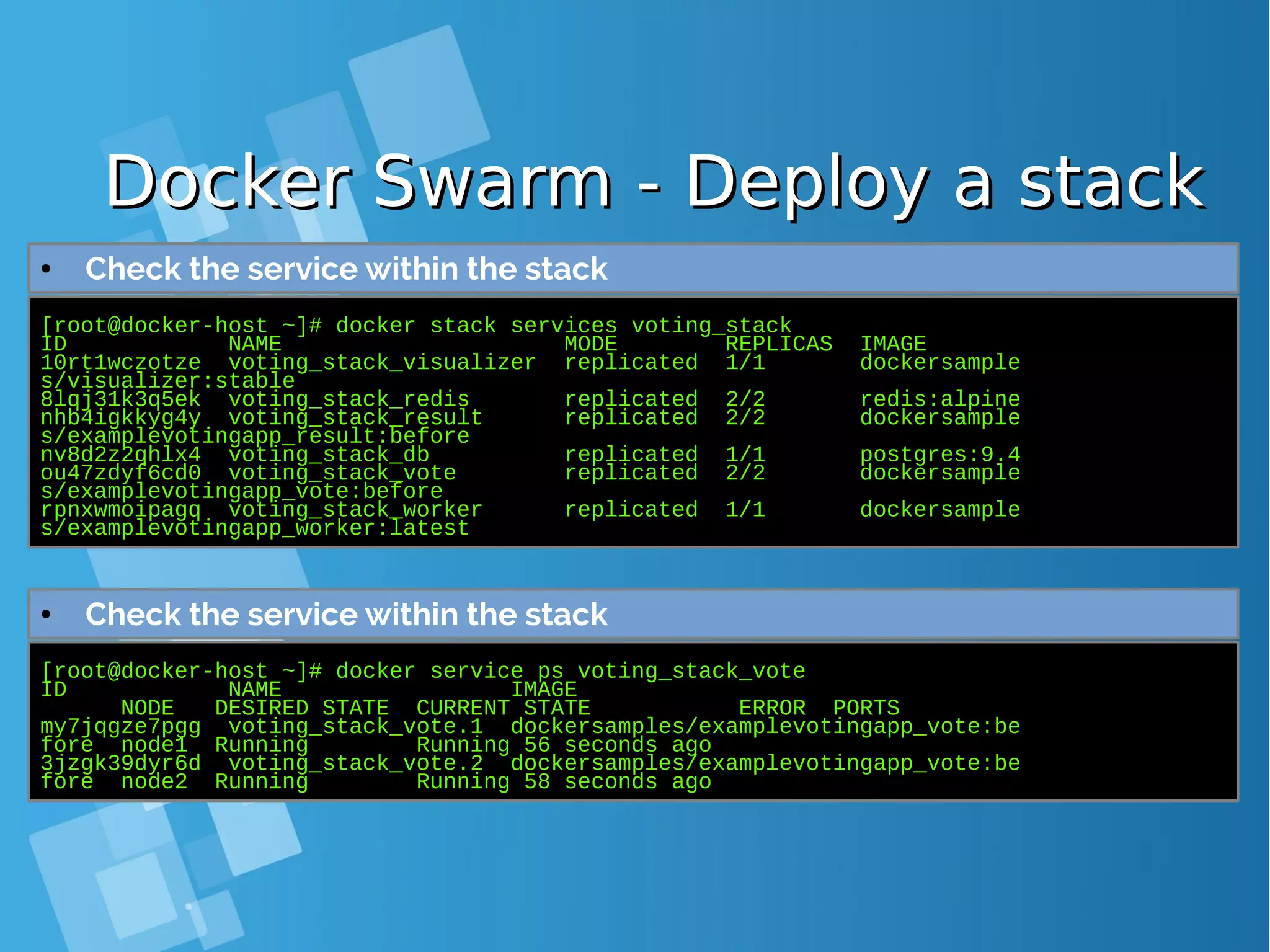 Docker Swarm - Deploy a stackDocker Swarm - Deploy a stack [root@docker-host ~]# docker stack services voting_stack ID NAME MODE REPLICAS IMAGE 10rt1wczotze voting_stack_visualizer replicated 1/1 dockersample s/visualizer:stable 8lqj31k3q5ek voting_stack_redis replicated 2/2 redis:alpine nhb4igkkyg4y voting_stack_result replicated 2/2 dockersample s/examplevotingapp_result:before nv8d2z2qhlx4 voting_stack_db replicated 1/1 postgres:9.4 ou47zdyf6cd0 voting_stack_vote replicated 2/2 dockersample s/examplevotingapp_vote:before rpnxwmoipagq voting_stack_worker replicated 1/1 dockersample s/examplevotingapp_worker:latest ● Check the service within the stack [root@docker-host ~]# docker service ps voting_stack_vote ID NAME IMAGE NODE DESIRED STATE CURRENT STATE ERROR PORTS my7jqgze7pgg voting_stack_vote.1 dockersamples/examplevotingapp_vote:be fore node1 Running Running 56 seconds ago 3jzgk39dyr6d voting_stack_vote.2 dockersamples/examplevotingapp_vote:be fore node2 Running Running 58 seconds ago ● Check the service within the stack 