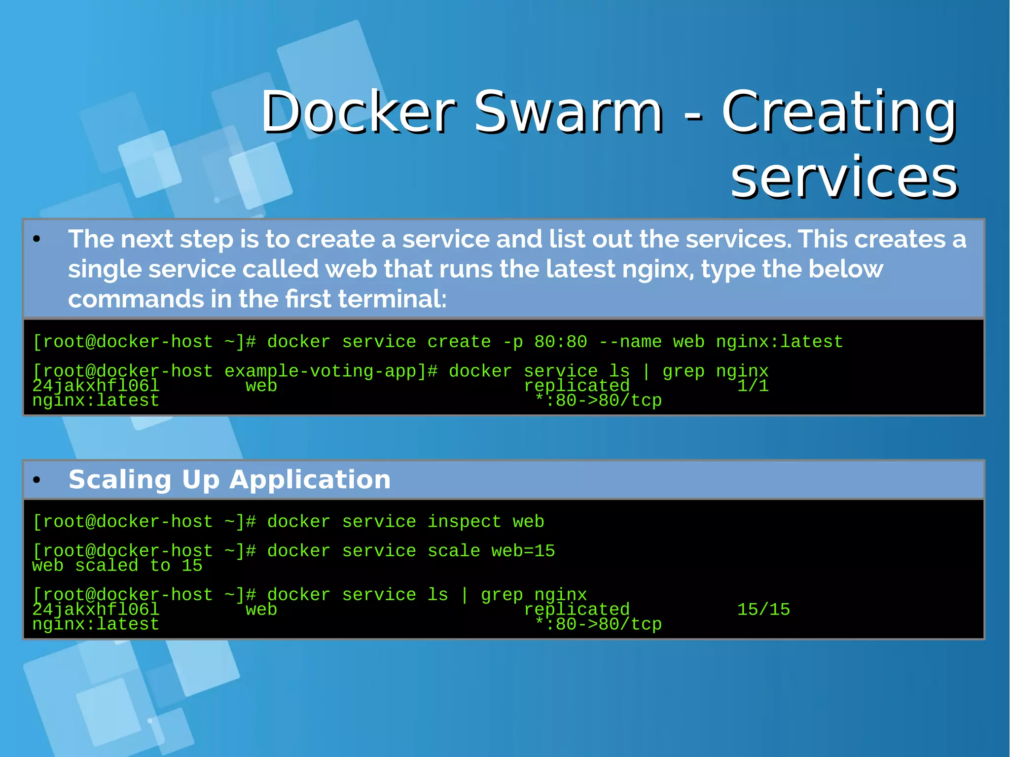 Docker Swarm - CreatingDocker Swarm - Creating servicesservices [root@docker-host ~]# docker service create -p 80:80 --name web nginx:latest [root@docker-host example-voting-app]# docker service ls | grep nginx 24jakxhfl06l web replicated 1/1 nginx:latest *:80->80/tcp ● The next step is to create a service and list out the services. This creates a single service called web that runs the latest nginx, type the below commands in the first terminal: [root@docker-host ~]# docker service inspect web [root@docker-host ~]# docker service scale web=15 web scaled to 15 [root@docker-host ~]# docker service ls | grep nginx 24jakxhfl06l web replicated 15/15 nginx:latest *:80->80/tcp ● Scaling Up Application 