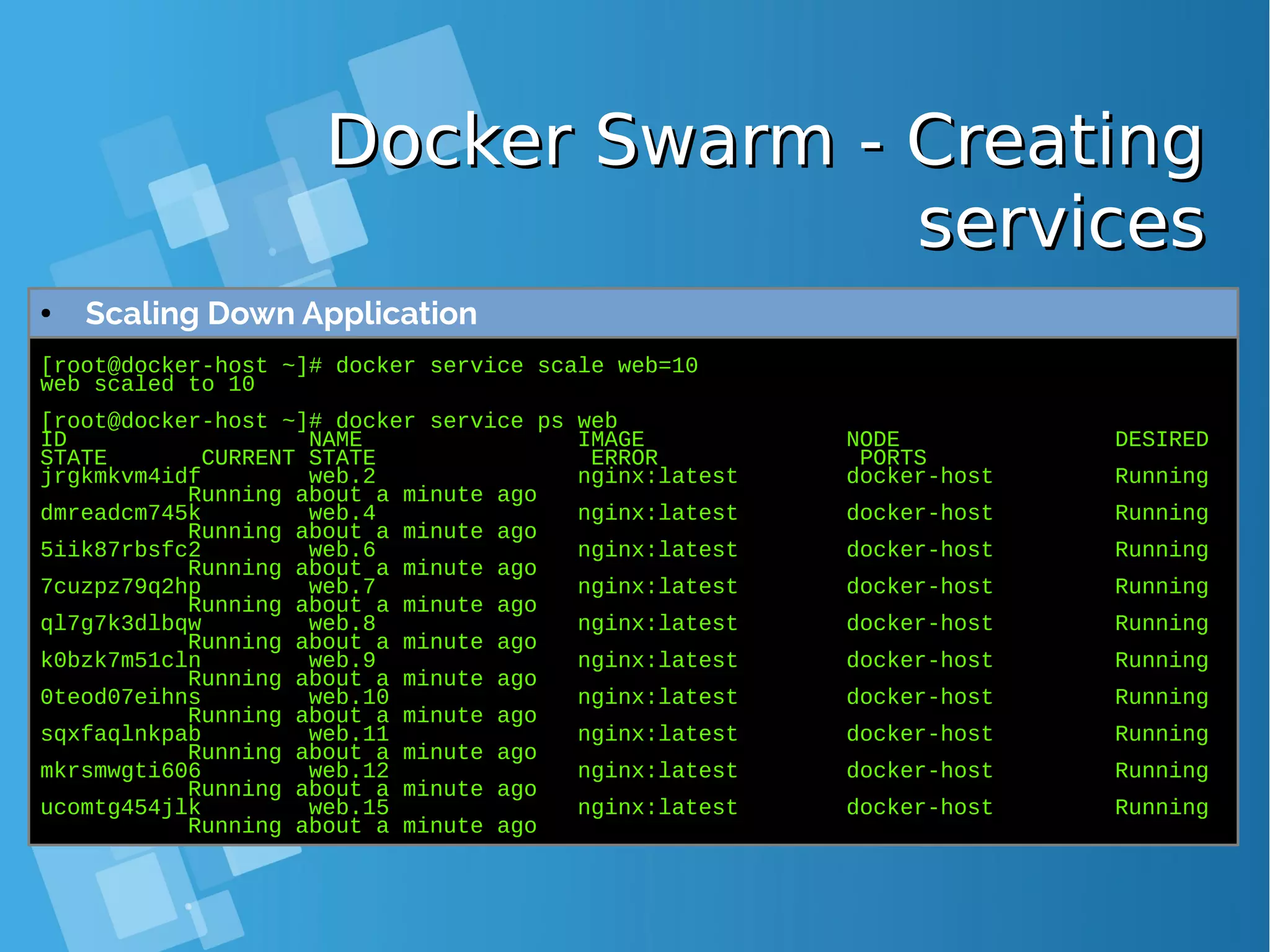 Docker Swarm - CreatingDocker Swarm - Creating servicesservices [root@docker-host ~]# docker service scale web=10 web scaled to 10 [root@docker-host ~]# docker service ps web ID NAME IMAGE NODE DESIRED STATE CURRENT STATE ERROR PORTS jrgkmkvm4idf web.2 nginx:latest docker-host Running Running about a minute ago dmreadcm745k web.4 nginx:latest docker-host Running Running about a minute ago 5iik87rbsfc2 web.6 nginx:latest docker-host Running Running about a minute ago 7cuzpz79q2hp web.7 nginx:latest docker-host Running Running about a minute ago ql7g7k3dlbqw web.8 nginx:latest docker-host Running Running about a minute ago k0bzk7m51cln web.9 nginx:latest docker-host Running Running about a minute ago 0teod07eihns web.10 nginx:latest docker-host Running Running about a minute ago sqxfaqlnkpab web.11 nginx:latest docker-host Running Running about a minute ago mkrsmwgti606 web.12 nginx:latest docker-host Running Running about a minute ago ucomtg454jlk web.15 nginx:latest docker-host Running Running about a minute ago ● Scaling Down Application 