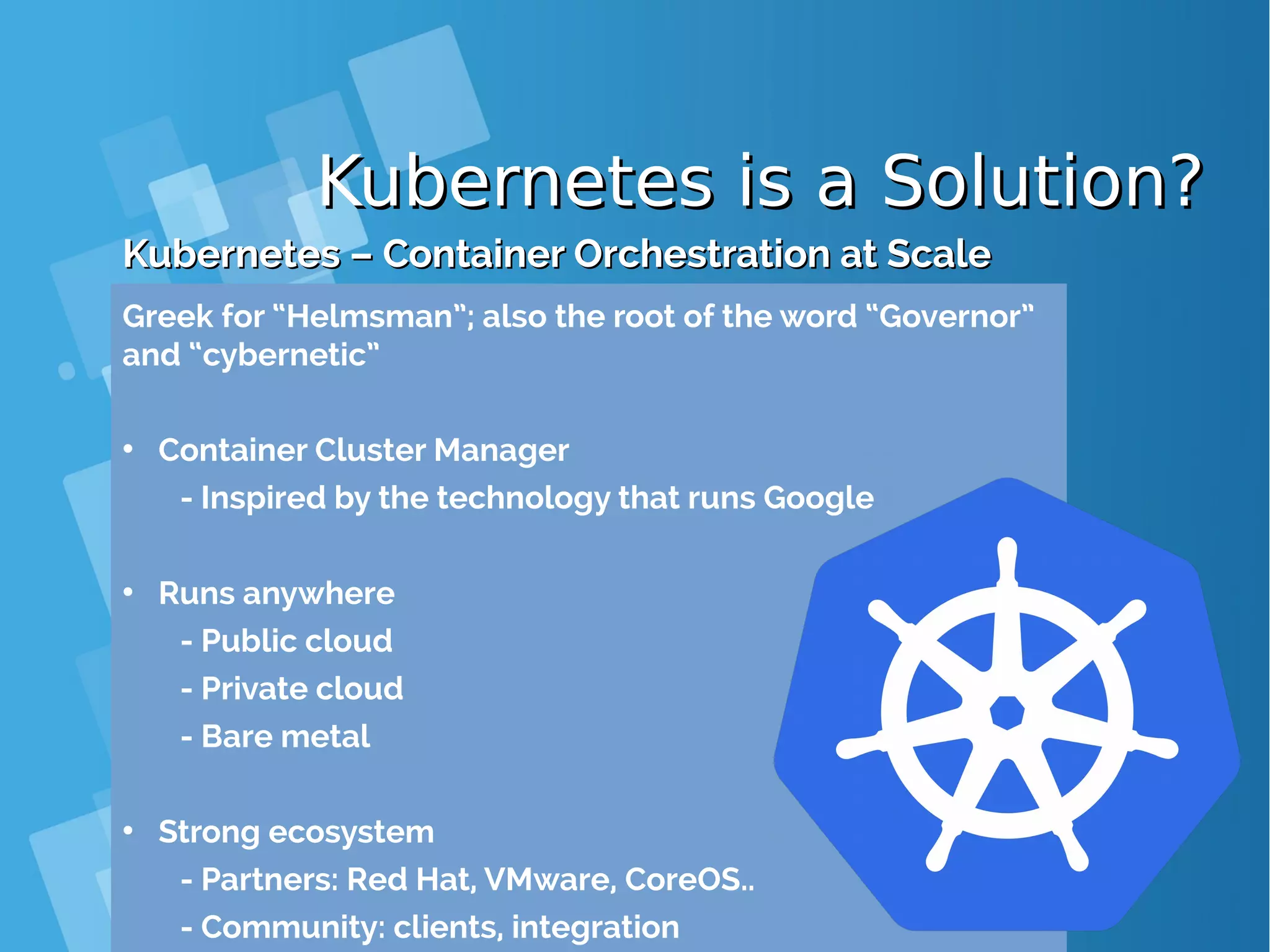 Kubernetes is a Solution?Kubernetes is a Solution? Kubernetes – Container Orchestration at ScaleKubernetes – Container Orchestration at Scale Greek for “Helmsman”; also the root of the word “Governor” and “cybernetic” • Container Cluster Manager - Inspired by the technology that runs Google • Runs anywhere - Public cloud - Private cloud - Bare metal • Strong ecosystem - Partners: Red Hat, VMware, CoreOS.. - Community: clients, integration 