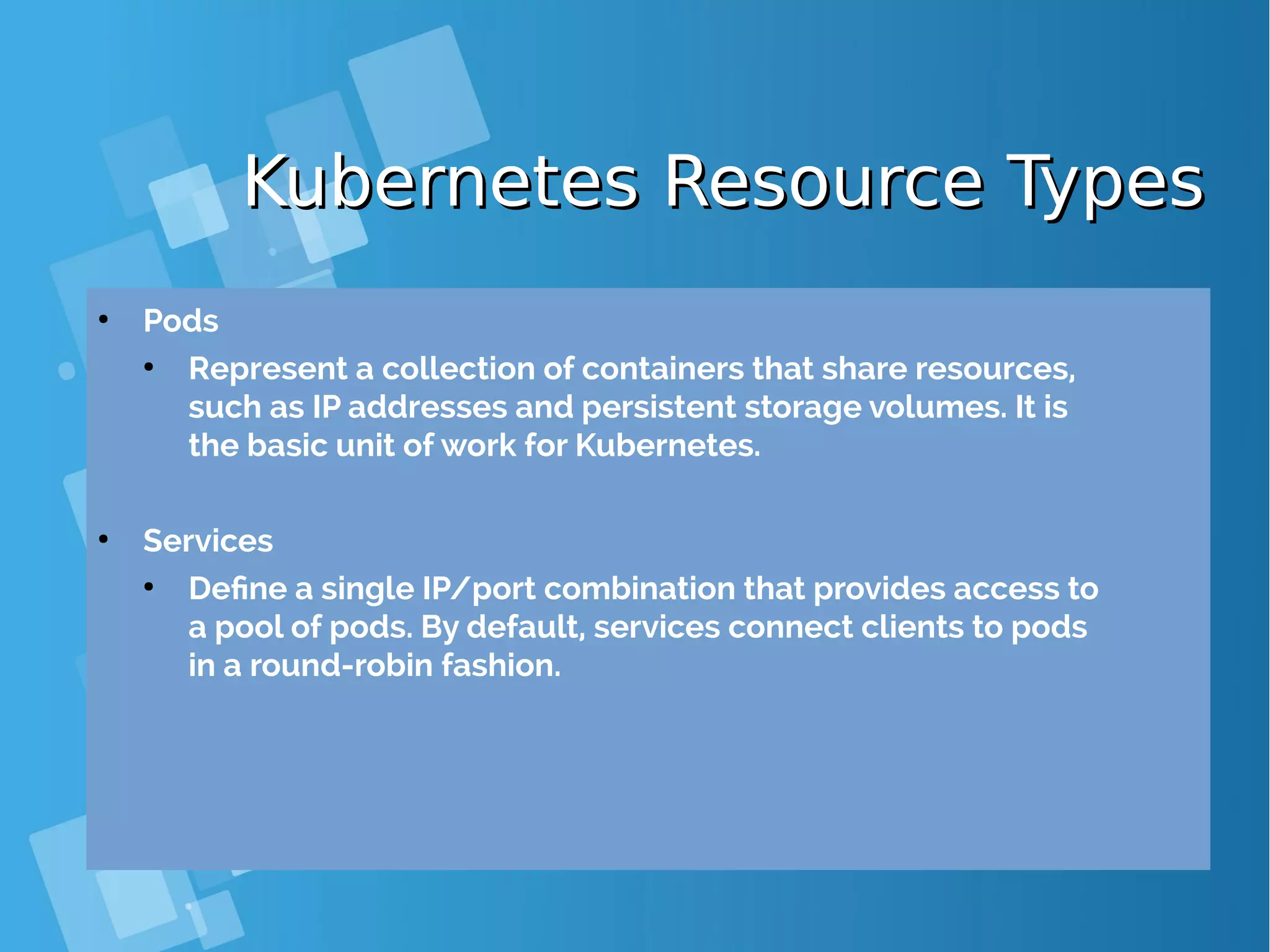 Kubernetes Resource TypesKubernetes Resource Types ● Pods ● Represent a collection of containers that share resources, such as IP addresses and persistent storage volumes. It is the basic unit of work for Kubernetes. ● Services ● Define a single IP/port combination that provides access to a pool of pods. By default, services connect clients to pods in a round-robin fashion. 