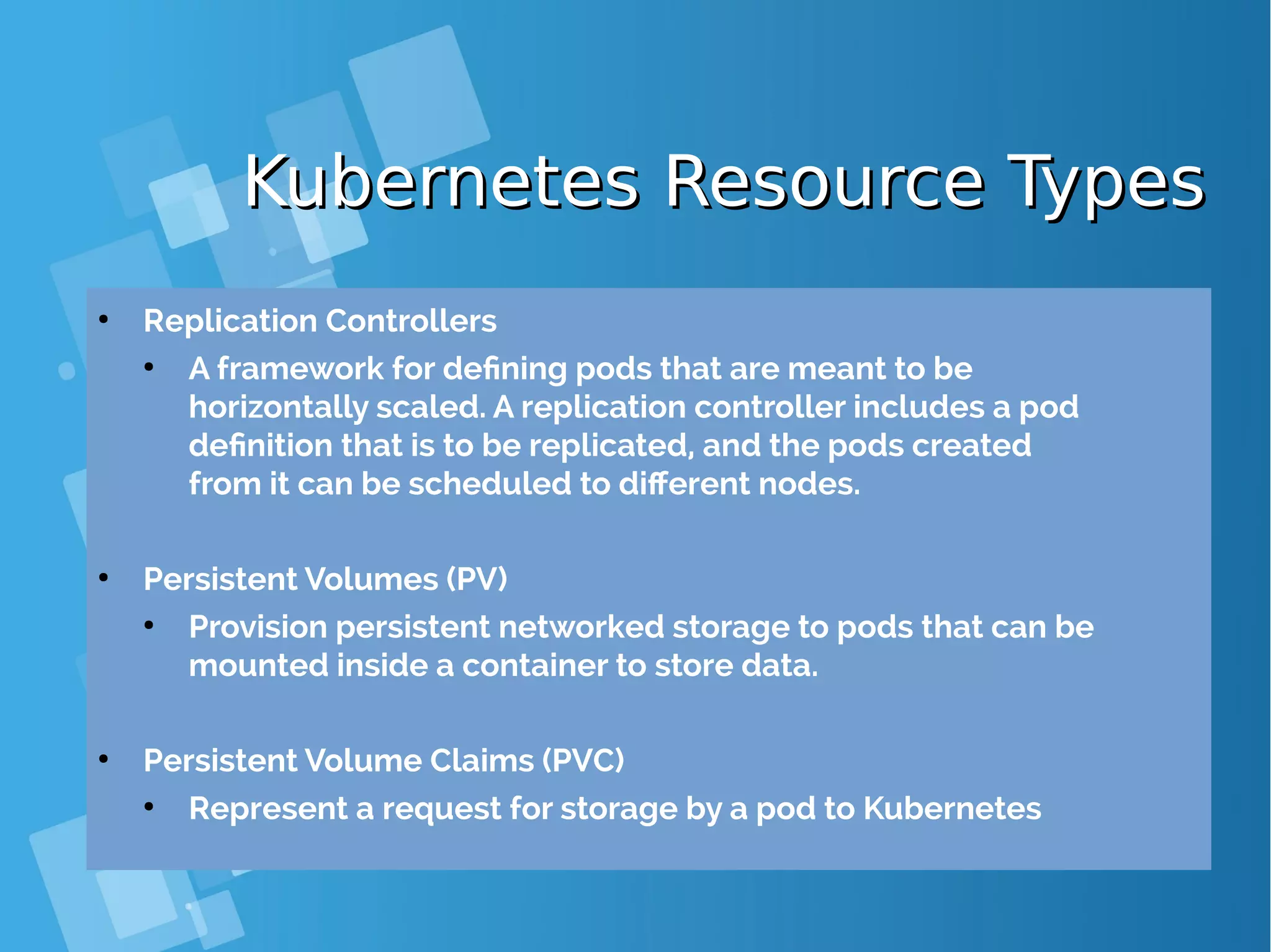 Kubernetes Resource TypesKubernetes Resource Types ● Replication Controllers ● A framework for defining pods that are meant to be horizontally scaled. A replication controller includes a pod definition that is to be replicated, and the pods created from it can be scheduled to different nodes. ● Persistent Volumes (PV) ● Provision persistent networked storage to pods that can be mounted inside a container to store data. ● Persistent Volume Claims (PVC) ● Represent a request for storage by a pod to Kubernetes 