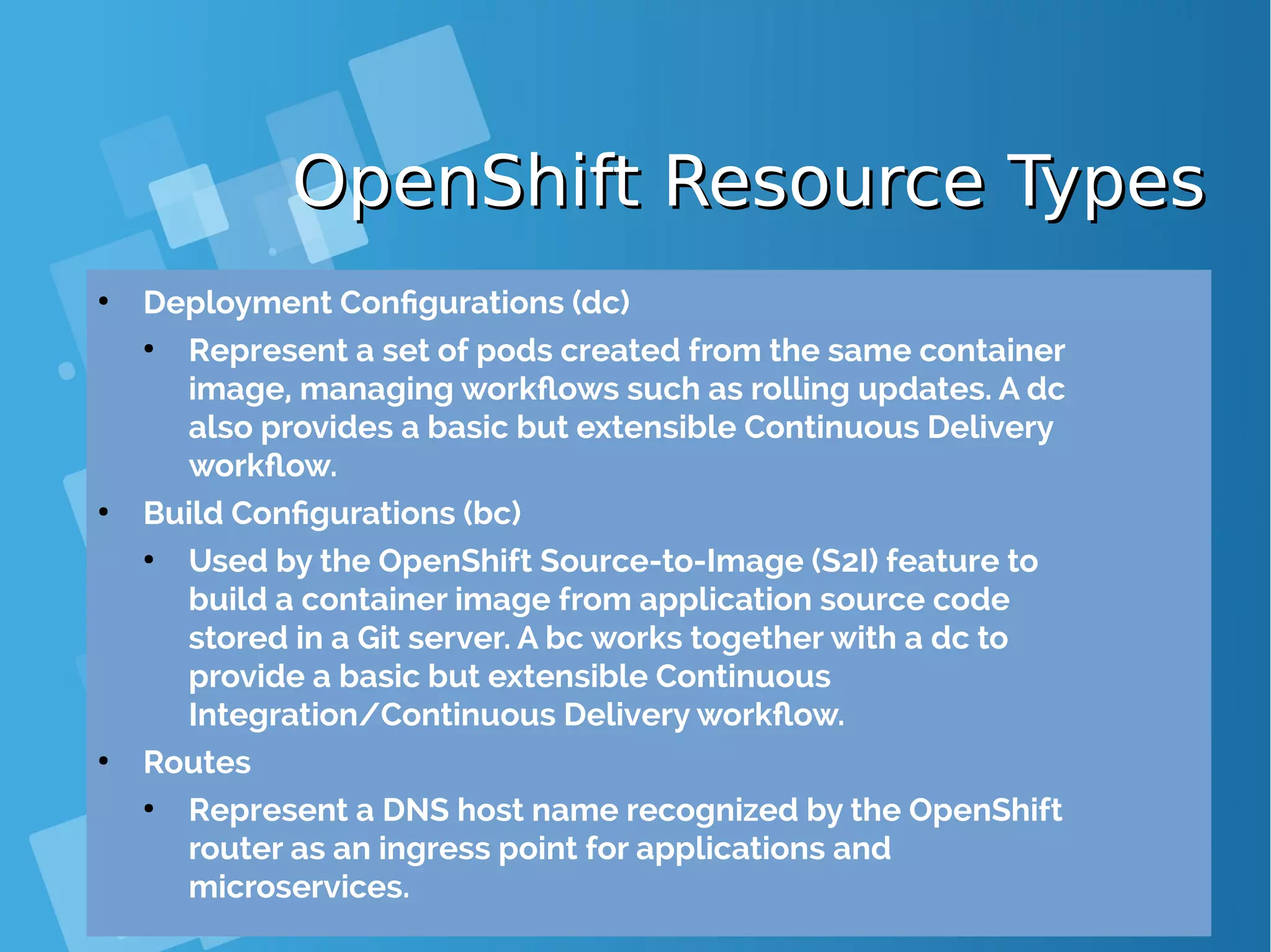 OpenShift Resource TypesOpenShift Resource Types ● Deployment Configurations (dc) ● Represent a set of pods created from the same container image, managing workflows such as rolling updates. A dc also provides a basic but extensible Continuous Delivery workflow. ● Build Configurations (bc) ● Used by the OpenShift Source-to-Image (S2I) feature to build a container image from application source code stored in a Git server. A bc works together with a dc to provide a basic but extensible Continuous Integration/Continuous Delivery workflow. ● Routes ● Represent a DNS host name recognized by the OpenShift router as an ingress point for applications and microservices. 