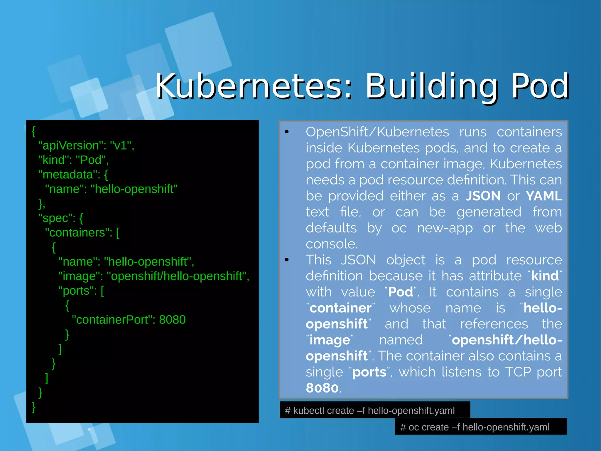 Kubernetes: Building PodKubernetes: Building Pod { "apiVersion": "v1", "kind": "Pod", "metadata": { "name": "hello‐openshift" }, "spec": { "containers": [ { "name": "hello‐openshift", "image": "openshift/hello‐openshift", "ports": [ { "containerPort": 8080 } ] } ] } } # kubectl create –f hello-openshift.yaml # oc create –f hello-openshift.yaml ● OpenShift/Kubernetes runs containers inside Kubernetes pods, and to create a pod from a container image, Kubernetes needs a pod resource definition. This can be provided either as a JSON or YAML text file, or can be generated from defaults by oc new-app or the web console. ● This JSON object is a pod resource definition because it has attribute "kind" with value "Pod". It contains a single "container" whose name is "hello- openshift" and that references the "image" named "openshift/hello- openshift". The container also contains a single "ports", which listens to TCP port 8080. 