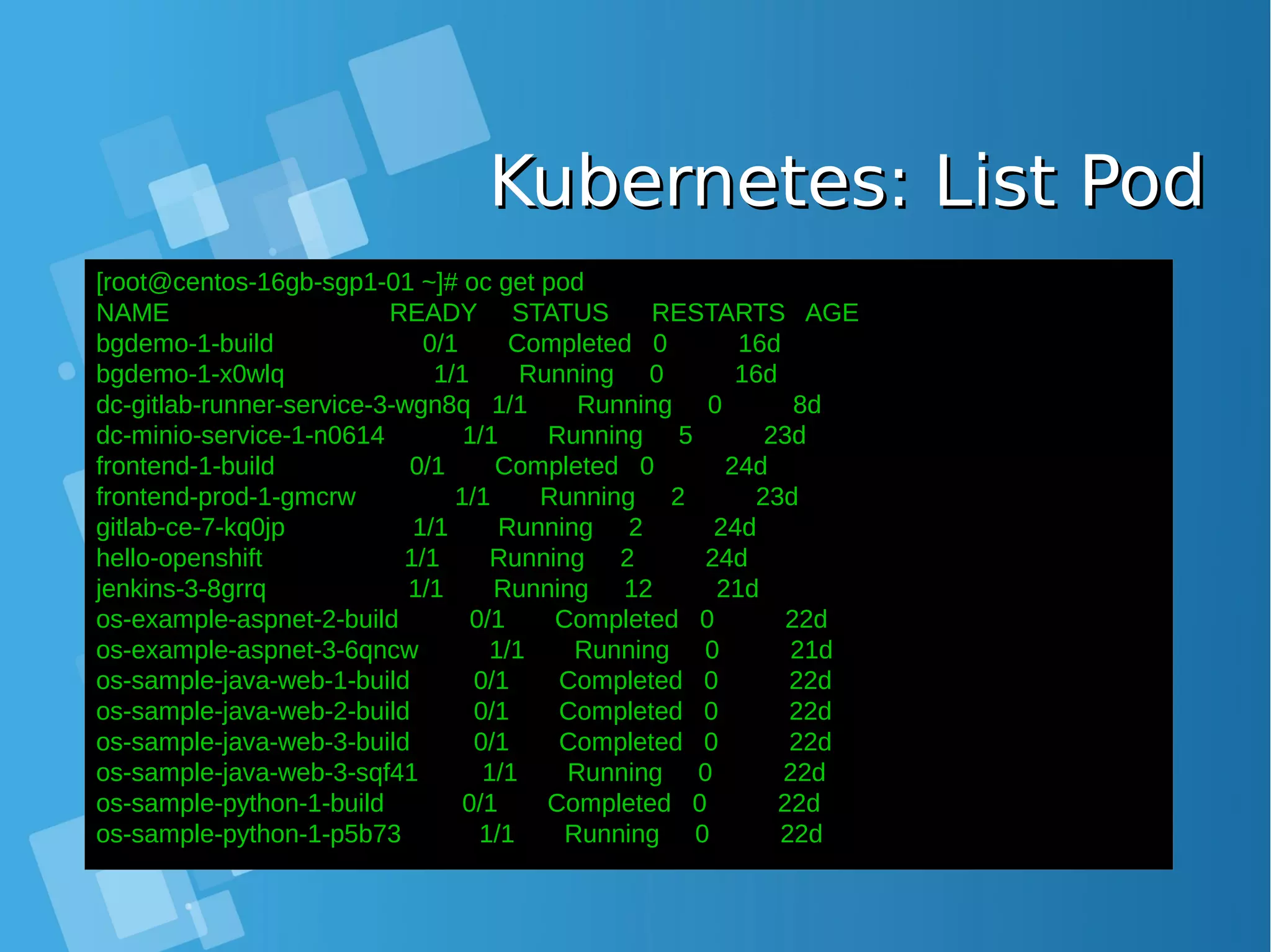 Kubernetes: List PodKubernetes: List Pod [root@centos-16gb-sgp1-01 ~]# oc get pod NAME READY STATUS RESTARTS AGE bgdemo-1-build 0/1 Completed 0 16d bgdemo-1-x0wlq 1/1 Running 0 16d dc-gitlab-runner-service-3-wgn8q 1/1 Running 0 8d dc-minio-service-1-n0614 1/1 Running 5 23d frontend-1-build 0/1 Completed 0 24d frontend-prod-1-gmcrw 1/1 Running 2 23d gitlab-ce-7-kq0jp 1/1 Running 2 24d hello-openshift 1/1 Running 2 24d jenkins-3-8grrq 1/1 Running 12 21d os-example-aspnet-2-build 0/1 Completed 0 22d os-example-aspnet-3-6qncw 1/1 Running 0 21d os-sample-java-web-1-build 0/1 Completed 0 22d os-sample-java-web-2-build 0/1 Completed 0 22d os-sample-java-web-3-build 0/1 Completed 0 22d os-sample-java-web-3-sqf41 1/1 Running 0 22d os-sample-python-1-build 0/1 Completed 0 22d os-sample-python-1-p5b73 1/1 Running 0 22d 