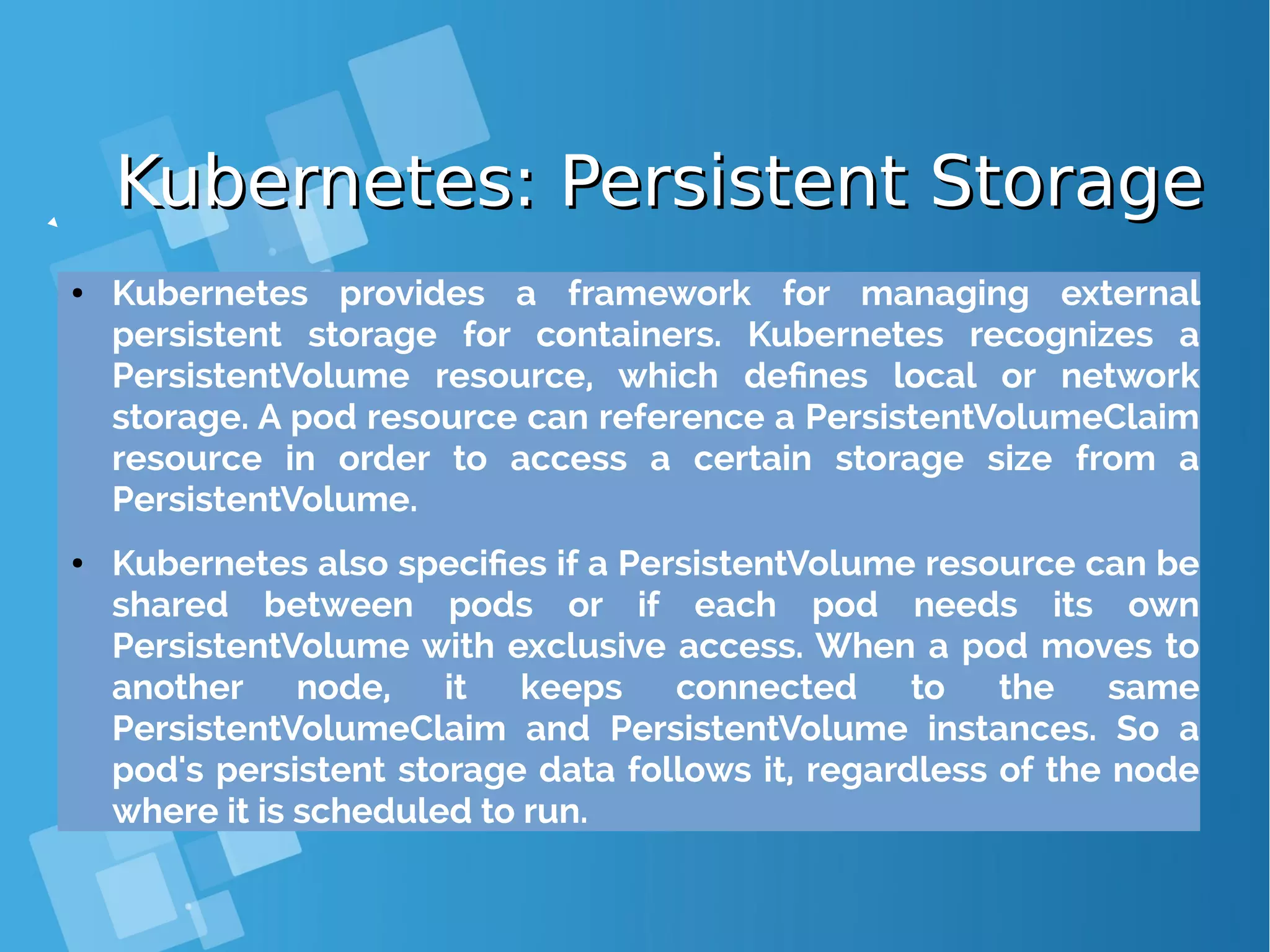 Kubernetes: Persistent StorageKubernetes: Persistent Storage ● Kubernetes provides a framework for managing external persistent storage for containers. Kubernetes recognizes a PersistentVolume resource, which defines local or network storage. A pod resource can reference a PersistentVolumeClaim resource in order to access a certain storage size from a PersistentVolume. ● Kubernetes also specifies if a PersistentVolume resource can be shared between pods or if each pod needs its own PersistentVolume with exclusive access. When a pod moves to another node, it keeps connected to the same PersistentVolumeClaim and PersistentVolume instances. So a pod's persistent storage data follows it, regardless of the node where it is scheduled to run. 