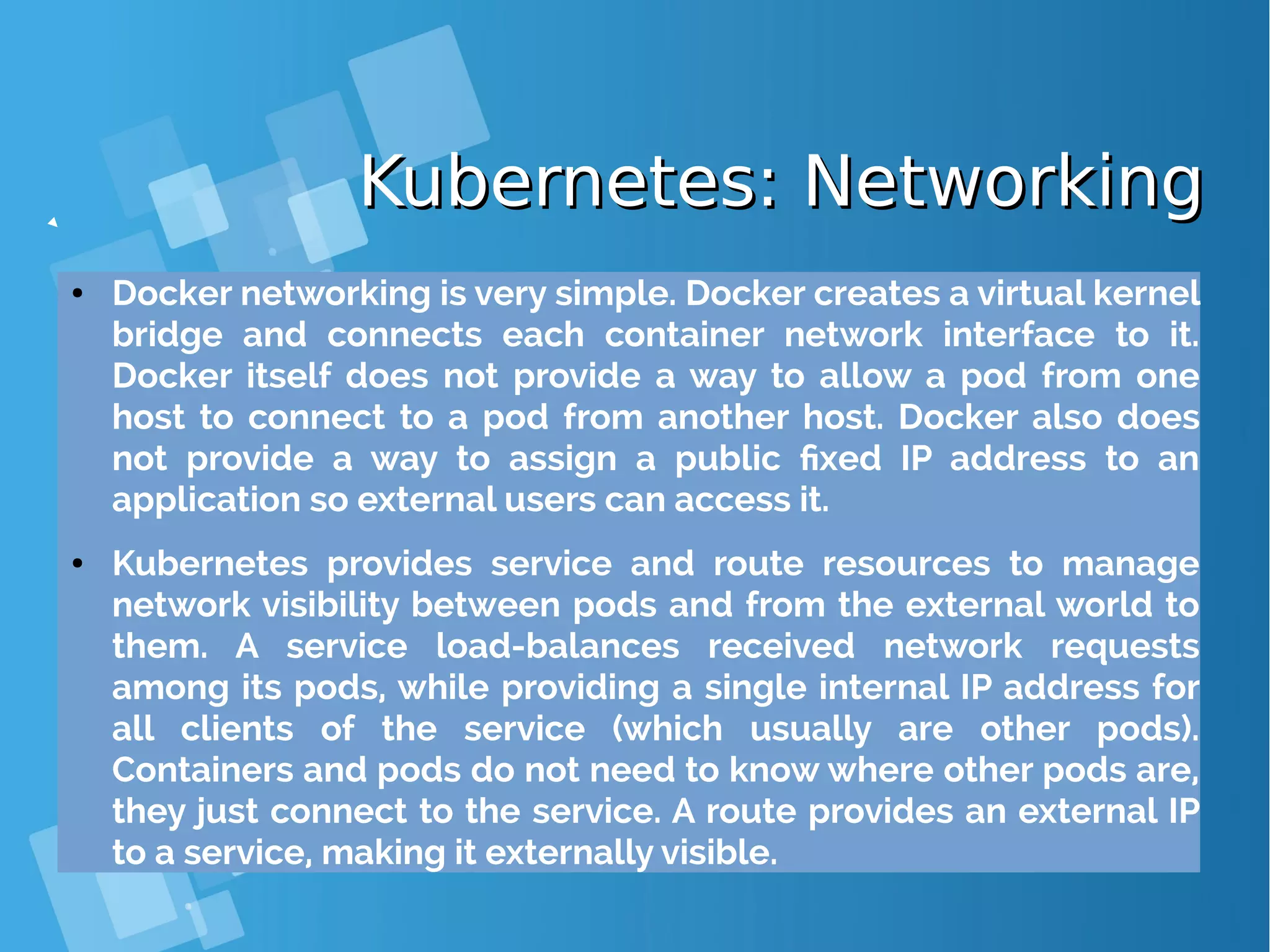 Kubernetes: NetworkingKubernetes: Networking ● Docker networking is very simple. Docker creates a virtual kernel bridge and connects each container network interface to it. Docker itself does not provide a way to allow a pod from one host to connect to a pod from another host. Docker also does not provide a way to assign a public fixed IP address to an application so external users can access it. ● Kubernetes provides service and route resources to manage network visibility between pods and from the external world to them. A service load-balances received network requests among its pods, while providing a single internal IP address for all clients of the service (which usually are other pods). Containers and pods do not need to know where other pods are, they just connect to the service. A route provides an external IP to a service, making it externally visible. 