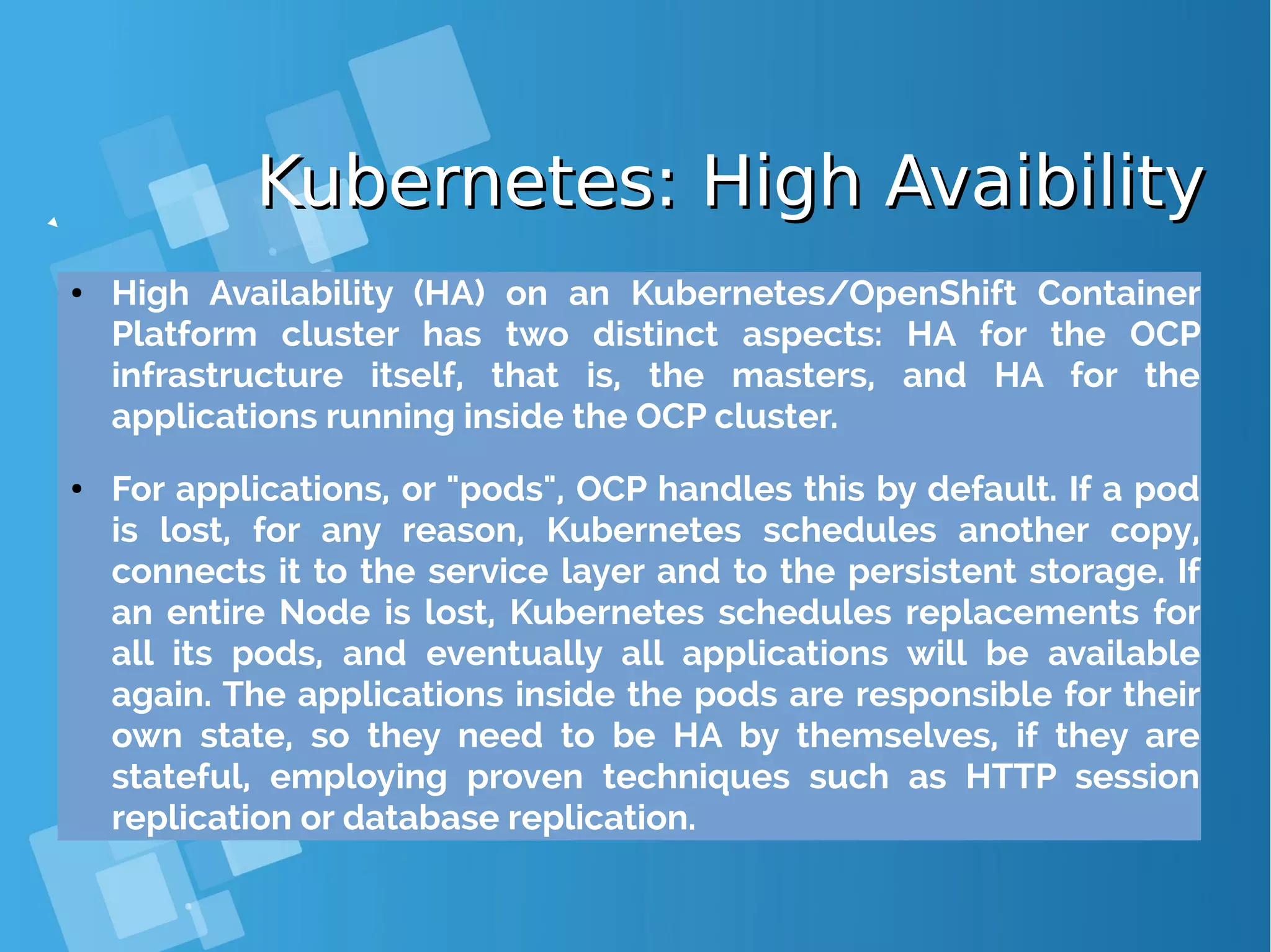 Kubernetes: High AvaibilityKubernetes: High Avaibility ● High Availability (HA) on an Kubernetes/OpenShift Container Platform cluster has two distinct aspects: HA for the OCP infrastructure itself, that is, the masters, and HA for the applications running inside the OCP cluster. ● For applications, or "pods", OCP handles this by default. If a pod is lost, for any reason, Kubernetes schedules another copy, connects it to the service layer and to the persistent storage. If an entire Node is lost, Kubernetes schedules replacements for all its pods, and eventually all applications will be available again. The applications inside the pods are responsible for their own state, so they need to be HA by themselves, if they are stateful, employing proven techniques such as HTTP session replication or database replication. 