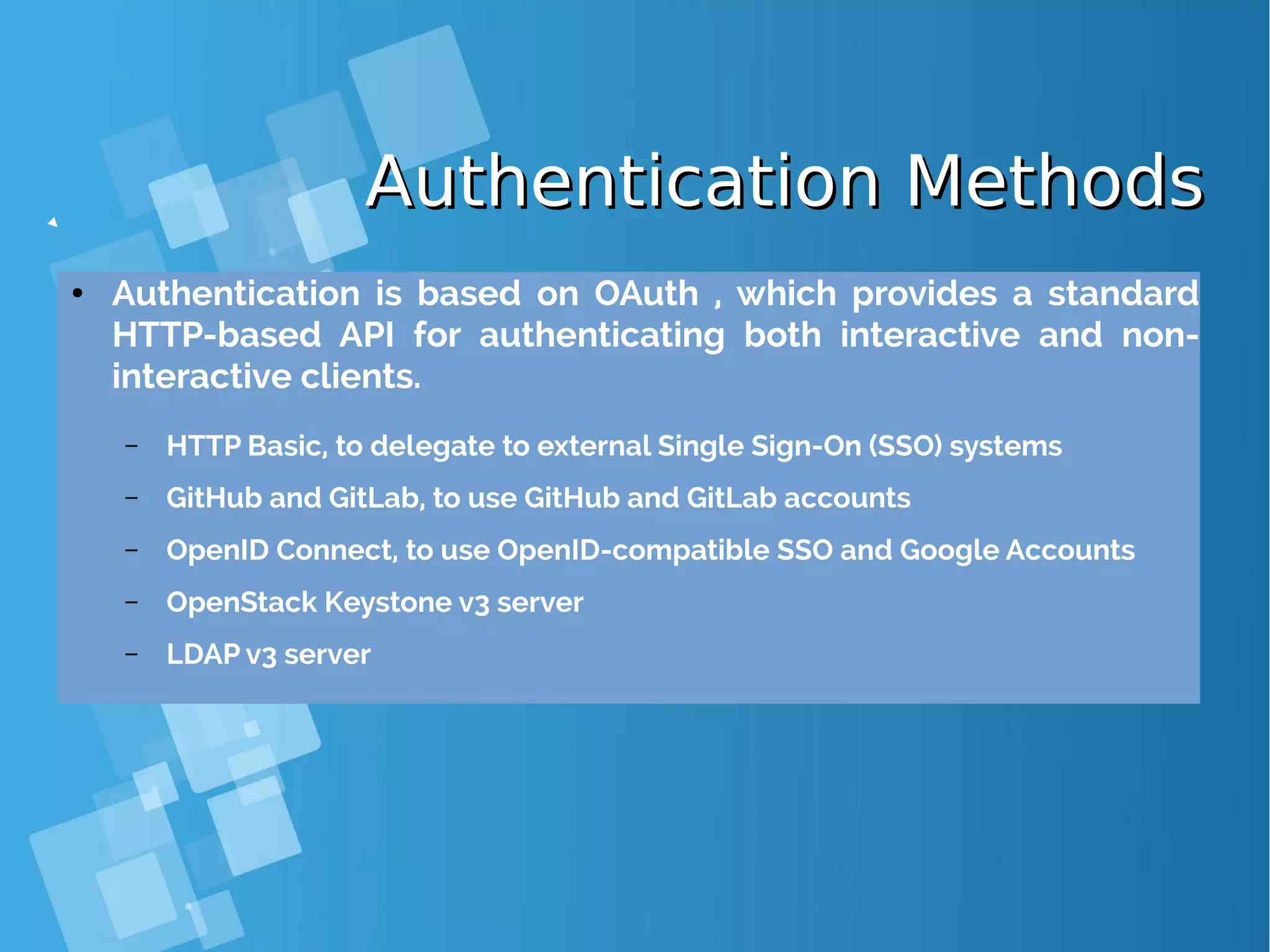 Authentication MethodsAuthentication Methods ● Authentication is based on OAuth , which provides a standard HTTP-based API for authenticating both interactive and non- interactive clients. – HTTP Basic, to delegate to external Single Sign-On (SSO) systems – GitHub and GitLab, to use GitHub and GitLab accounts – OpenID Connect, to use OpenID-compatible SSO and Google Accounts – OpenStack Keystone v3 server – LDAP v3 server 