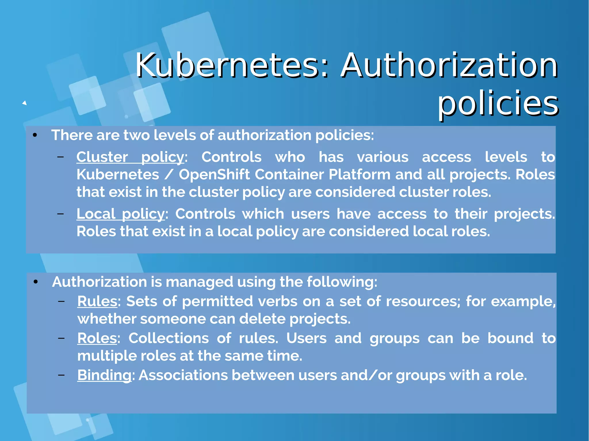 Kubernetes: AuthorizationKubernetes: Authorization policiespolicies ● There are two levels of authorization policies: – Cluster policy: Controls who has various access levels to Kubernetes / OpenShift Container Platform and all projects. Roles that exist in the cluster policy are considered cluster roles. – Local policy: Controls which users have access to their projects. Roles that exist in a local policy are considered local roles. ● Authorization is managed using the following: – Rules: Sets of permitted verbs on a set of resources; for example, whether someone can delete projects. – Roles: Collections of rules. Users and groups can be bound to multiple roles at the same time. – Binding: Associations between users and/or groups with a role. 