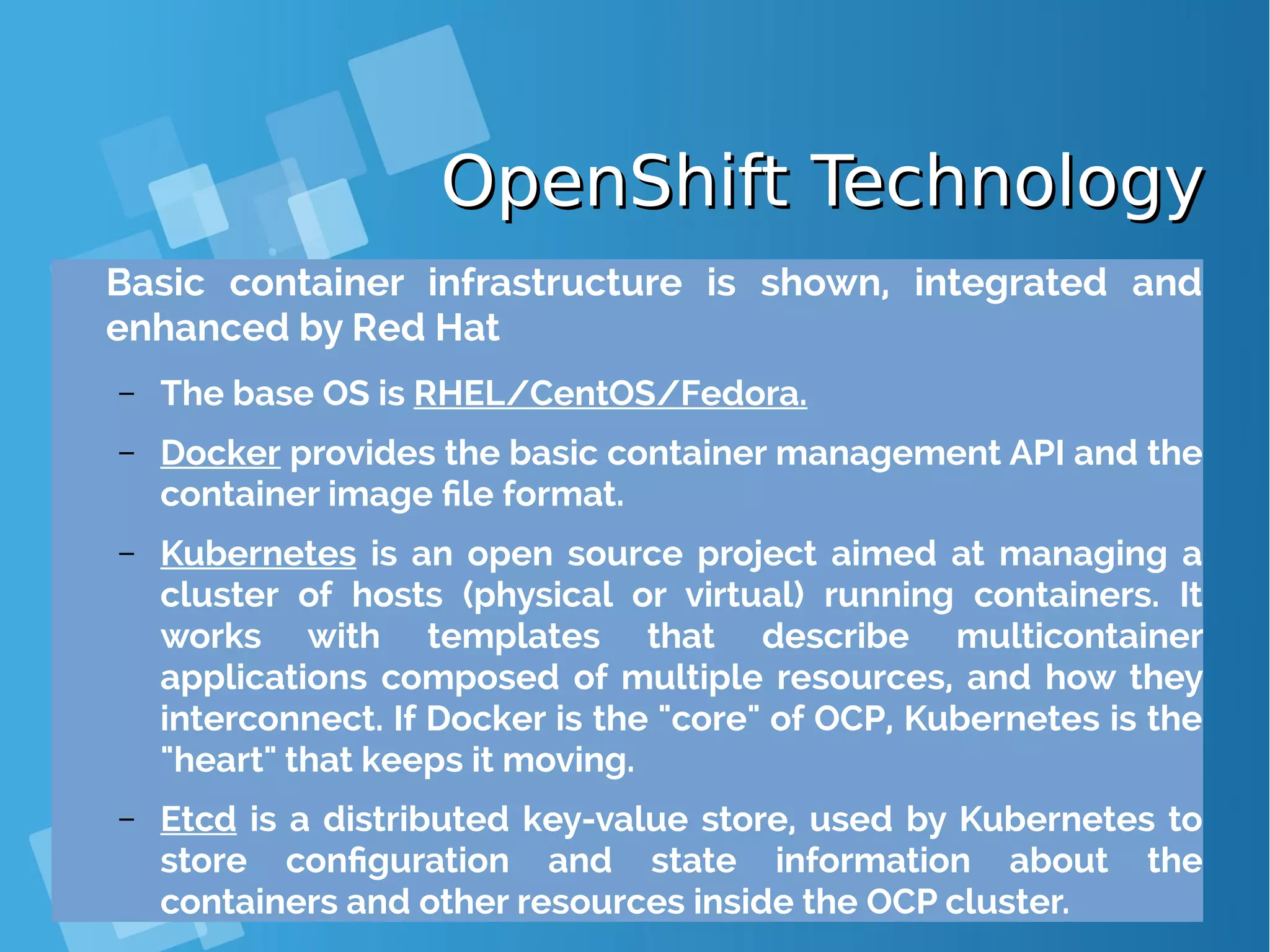 OpenShift TechnologyOpenShift Technology Basic container infrastructure is shown, integrated and enhanced by Red Hat – The base OS is RHEL/CentOS/Fedora. – Docker provides the basic container management API and the container image file format. – Kubernetes is an open source project aimed at managing a cluster of hosts (physical or virtual) running containers. It works with templates that describe multicontainer applications composed of multiple resources, and how they interconnect. If Docker is the "core" of OCP, Kubernetes is the "heart" that keeps it moving. – Etcd is a distributed key-value store, used by Kubernetes to store configuration and state information about the containers and other resources inside the OCP cluster. 