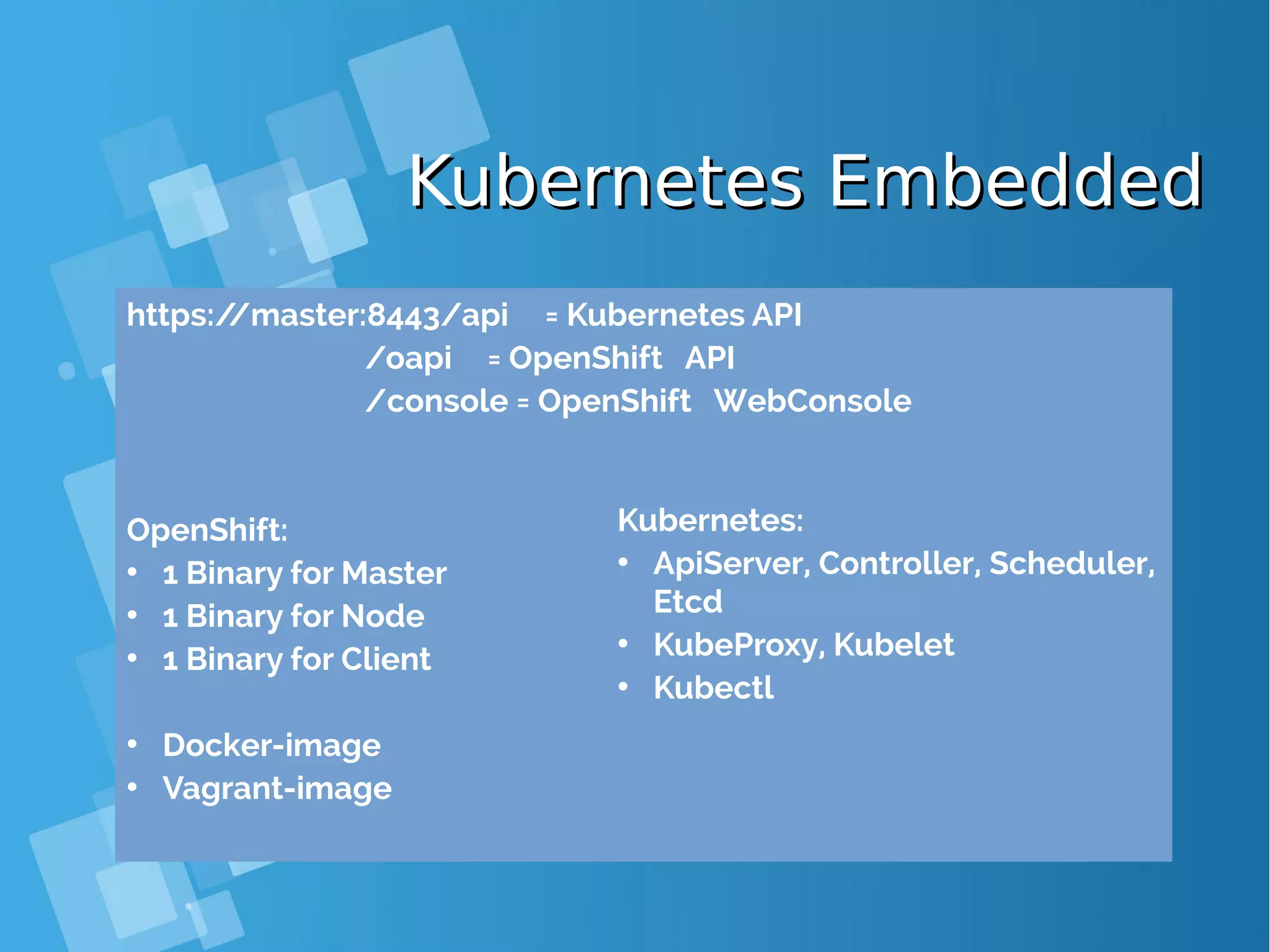 Kubernetes EmbeddedKubernetes Embedded https://master:8443/api = Kubernetes API /oapi = OpenShift API /console = OpenShift WebConsole OpenShift: • 1 Binary for Master • 1 Binary for Node • 1 Binary for Client • Docker-image • Vagrant-image Kubernetes: • ApiServer, Controller, Scheduler, Etcd • KubeProxy, Kubelet • Kubectl 