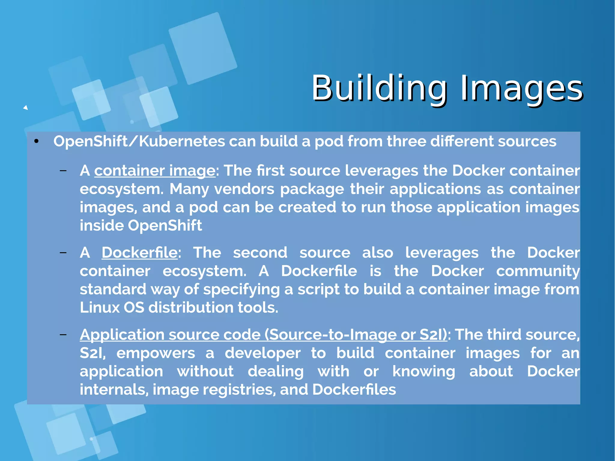 Building ImagesBuilding Images ● OpenShift/Kubernetes can build a pod from three different sources – A container image: The first source leverages the Docker container ecosystem. Many vendors package their applications as container images, and a pod can be created to run those application images inside OpenShift – A Dockerfile: The second source also leverages the Docker container ecosystem. A Dockerfile is the Docker community standard way of specifying a script to build a container image from Linux OS distribution tools. – Application source code (Source-to-Image or S2I): The third source, S2I, empowers a developer to build container images for an application without dealing with or knowing about Docker internals, image registries, and Dockerfiles 