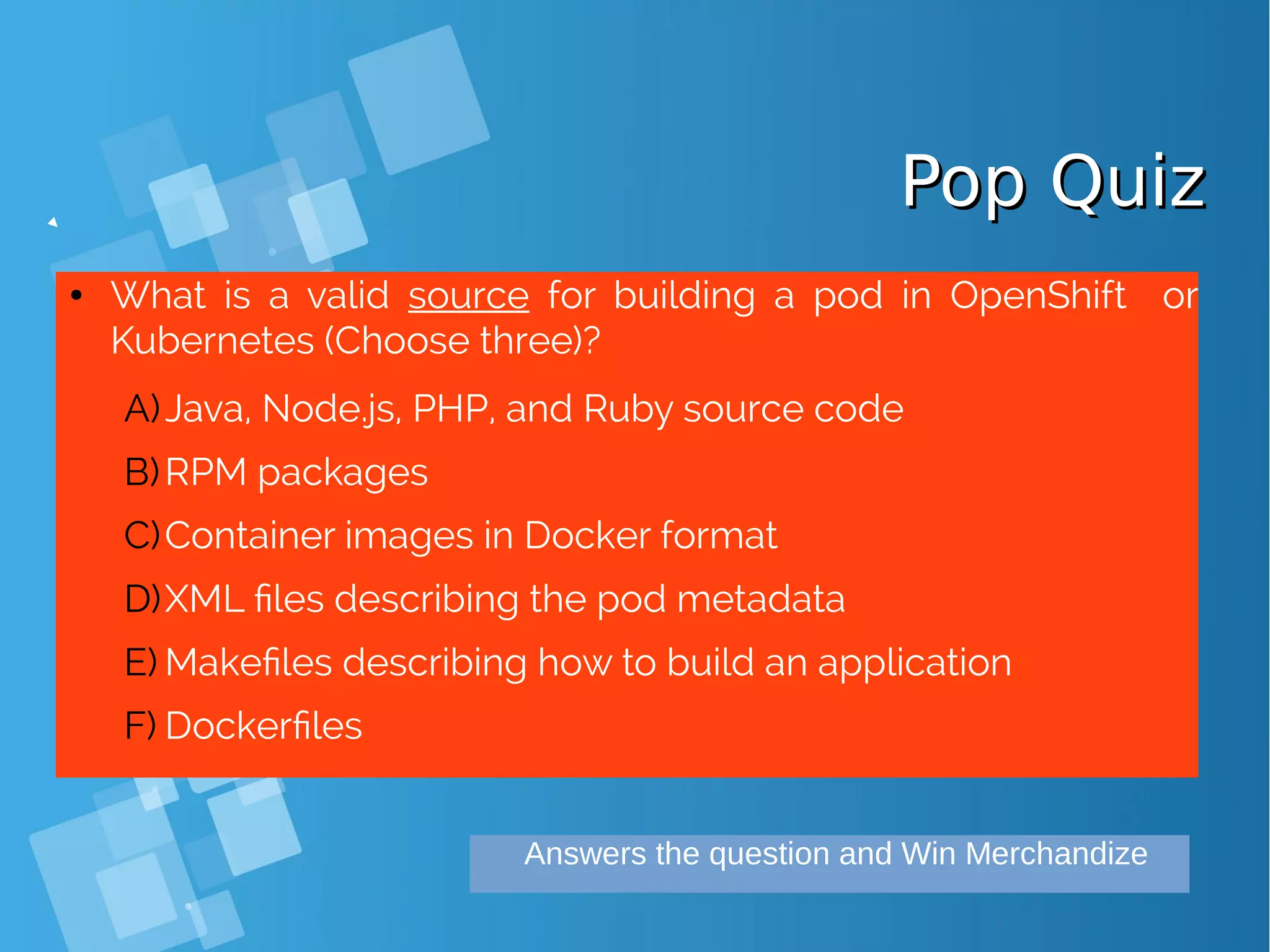Pop QuizPop Quiz ● What is a valid source for building a pod in OpenShift or Kubernetes (Choose three)? A)Java, Node.js, PHP, and Ruby source code B)RPM packages C)Container images in Docker format D)XML files describing the pod metadata E) Makefiles describing how to build an application F) Dockerfiles Answers the question and Win Merchandize 