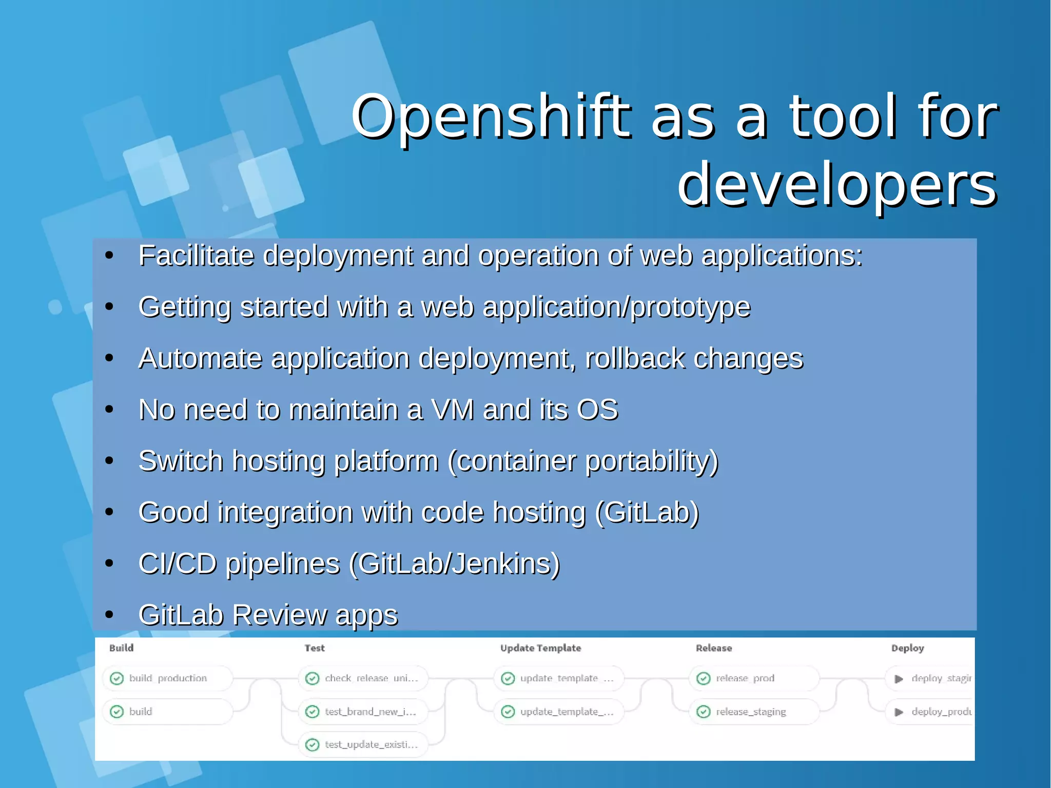 Openshift as a tool forOpenshift as a tool for developersdevelopers ● Facilitate deployment and operation of web applications:Facilitate deployment and operation of web applications: ● Getting started with a web application/prototypeGetting started with a web application/prototype ● Automate application deployment, rollback changesAutomate application deployment, rollback changes ● No need to maintain a VM and its OSNo need to maintain a VM and its OS ● Switch hosting platform (container portability)Switch hosting platform (container portability) ● Good integration with code hosting (GitLab)Good integration with code hosting (GitLab) ● CI/CD pipelines (GitLab/Jenkins)CI/CD pipelines (GitLab/Jenkins) ● GitLab Review appsGitLab Review apps 