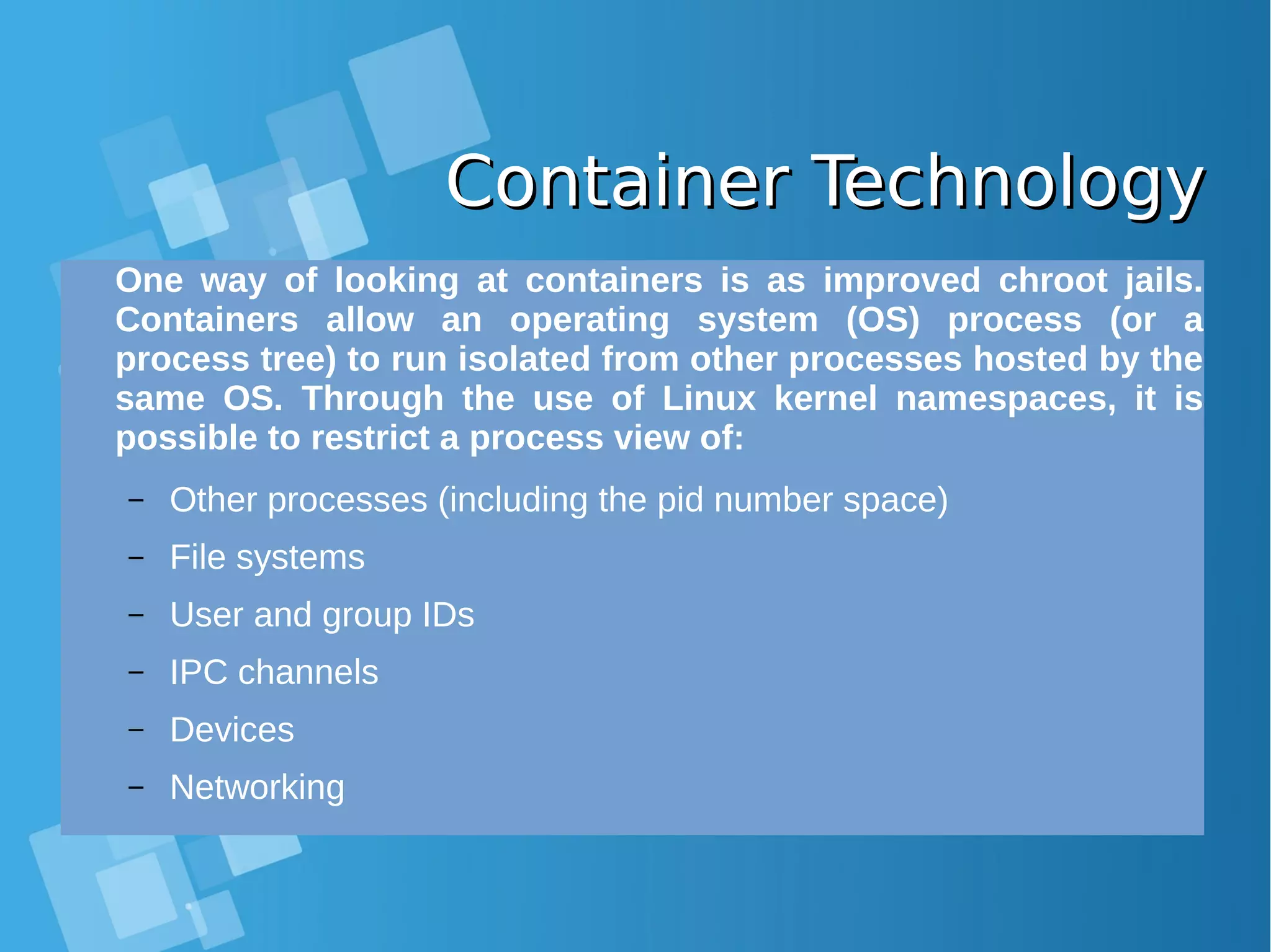 Container TechnologyContainer Technology One way of looking at containers is as improved chroot jails. Containers allow an operating system (OS) process (or a process tree) to run isolated from other processes hosted by the same OS. Through the use of Linux kernel namespaces, it is possible to restrict a process view of: – Other processes (including the pid number space) – File systems – User and group IDs – IPC channels – Devices – Networking 