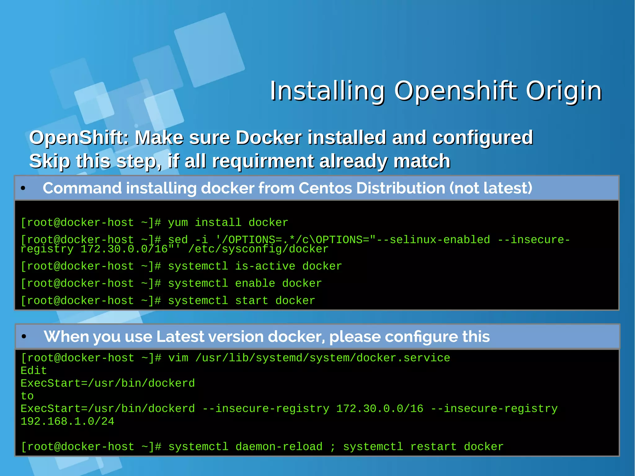 Installing Openshift OriginInstalling Openshift Origin OpenShift: Make sure Docker installed and configuredOpenShift: Make sure Docker installed and configured Skip this step, if all requirment already matchSkip this step, if all requirment already match [root@docker-host ~]# yum install docker [root@docker-host ~]# sed -i '/OPTIONS=.*/cOPTIONS="--selinux-enabled --insecure- registry 172.30.0.0/16"' /etc/sysconfig/docker [root@docker-host ~]# systemctl is-active docker [root@docker-host ~]# systemctl enable docker [root@docker-host ~]# systemctl start docker ● When you use Latest version docker, please configure this [root@docker-host ~]# vim /usr/lib/systemd/system/docker.service Edit ExecStart=/usr/bin/dockerd to ExecStart=/usr/bin/dockerd --insecure-registry 172.30.0.0/16 --insecure-registry 192.168.1.0/24 [root@docker-host ~]# systemctl daemon-reload ; systemctl restart docker ● Command installing docker from Centos Distribution (not latest) 