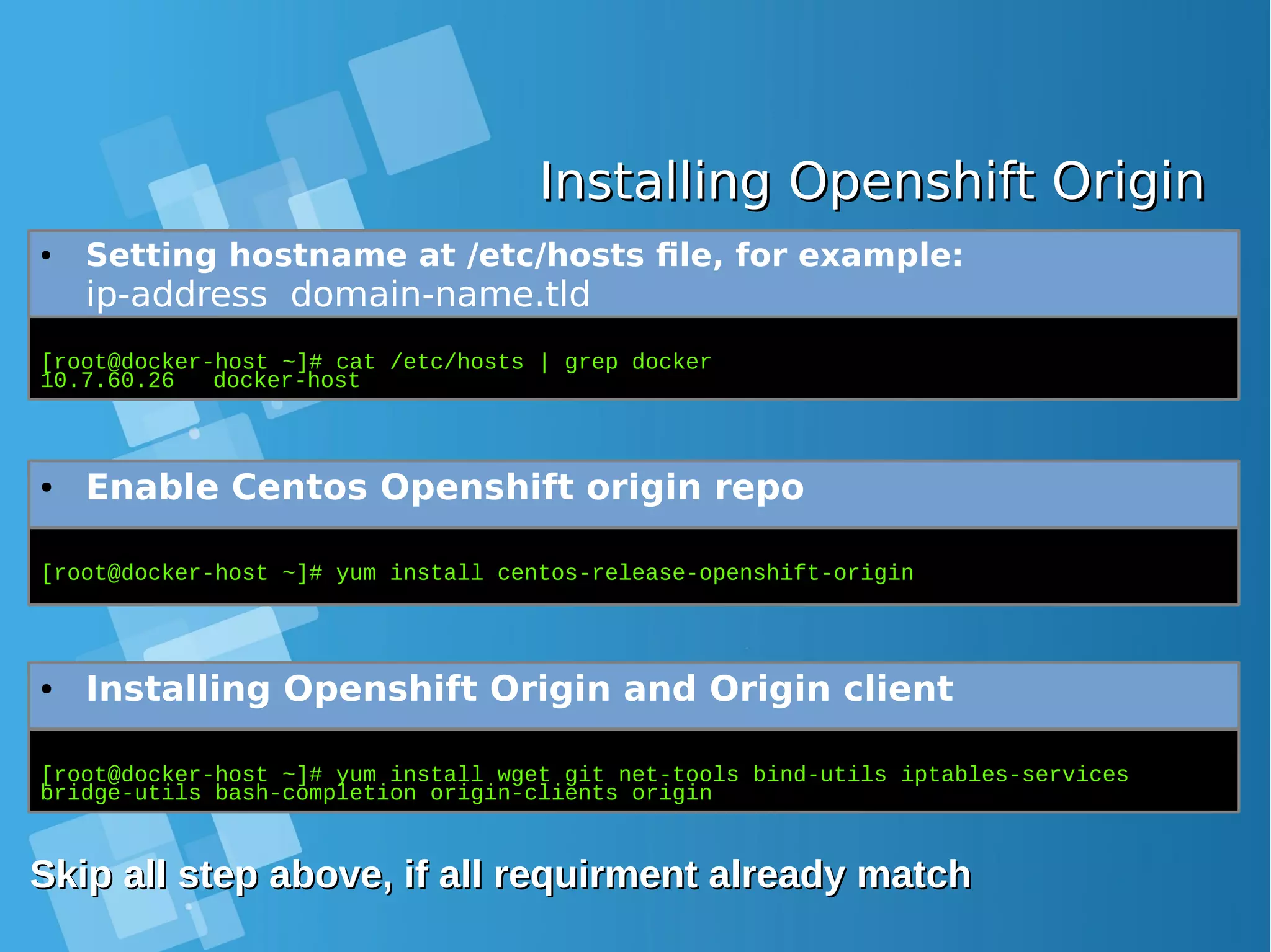 Installing Openshift OriginInstalling Openshift Origin ● Setting hostname at /etc/hosts file, for example: ip-address domain-name.tld [root@docker-host ~]# cat /etc/hosts | grep docker 10.7.60.26 docker-host ● Enable Centos Openshift origin repo [root@docker-host ~]# yum install centos-release-openshift-origin ● Installing Openshift Origin and Origin client [root@docker-host ~]# yum install wget git net-tools bind-utils iptables-services bridge-utils bash-completion origin-clients origin Skip all step above, if all requirment already matchSkip all step above, if all requirment already match 