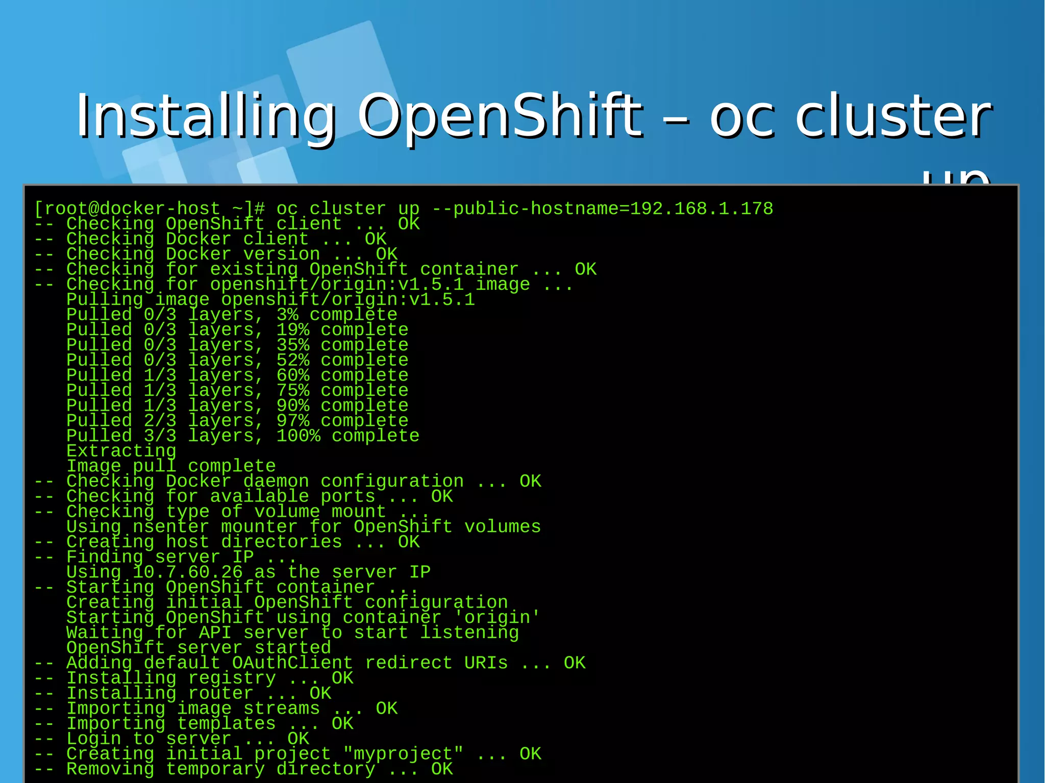 Installing OpenShift – oc clusterInstalling OpenShift – oc cluster upup[root@docker-host ~]# oc cluster up --public-hostname=192.168.1.178 -- Checking OpenShift client ... OK -- Checking Docker client ... OK -- Checking Docker version ... OK -- Checking for existing OpenShift container ... OK -- Checking for openshift/origin:v1.5.1 image ... Pulling image openshift/origin:v1.5.1 Pulled 0/3 layers, 3% complete Pulled 0/3 layers, 19% complete Pulled 0/3 layers, 35% complete Pulled 0/3 layers, 52% complete Pulled 1/3 layers, 60% complete Pulled 1/3 layers, 75% complete Pulled 1/3 layers, 90% complete Pulled 2/3 layers, 97% complete Pulled 3/3 layers, 100% complete Extracting Image pull complete -- Checking Docker daemon configuration ... OK -- Checking for available ports ... OK -- Checking type of volume mount ... Using nsenter mounter for OpenShift volumes -- Creating host directories ... OK -- Finding server IP ... Using 10.7.60.26 as the server IP -- Starting OpenShift container ... Creating initial OpenShift configuration Starting OpenShift using container 'origin' Waiting for API server to start listening OpenShift server started -- Adding default OAuthClient redirect URIs ... OK -- Installing registry ... OK -- Installing router ... OK -- Importing image streams ... OK -- Importing templates ... OK -- Login to server ... OK -- Creating initial project "myproject" ... OK -- Removing temporary directory ... OK 