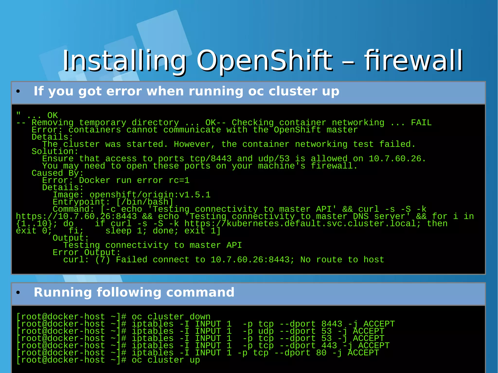 Installing OpenShift – firewallInstalling OpenShift – firewall " ... OK -- Removing temporary directory ... OK-- Checking container networking ... FAIL Error: containers cannot communicate with the OpenShift master Details: The cluster was started. However, the container networking test failed. Solution: Ensure that access to ports tcp/8443 and udp/53 is allowed on 10.7.60.26. You may need to open these ports on your machine's firewall. Caused By: Error: Docker run error rc=1 Details: Image: openshift/origin:v1.5.1 Entrypoint: [/bin/bash] Command: [-c echo 'Testing connectivity to master API' && curl -s -S -k https://10.7.60.26:8443 && echo 'Testing connectivity to master DNS server' && for i in {1..10}; do if curl -s -S -k https://kubernetes.default.svc.cluster.local; then exit 0; fi; sleep 1; done; exit 1] Output: Testing connectivity to master API Error Output: curl: (7) Failed connect to 10.7.60.26:8443; No route to host ● If you got error when running oc cluster up [root@docker-host ~]# oc cluster down [root@docker-host ~]# iptables -I INPUT 1 -p tcp --dport 8443 -j ACCEPT [root@docker-host ~]# iptables -I INPUT 1 -p udp --dport 53 -j ACCEPT [root@docker-host ~]# iptables -I INPUT 1 -p tcp --dport 53 -j ACCEPT [root@docker-host ~]# iptables -I INPUT 1 -p tcp --dport 443 -j ACCEPT [root@docker-host ~]# iptables -I INPUT 1 -p tcp --dport 80 -j ACCEPT [root@docker-host ~]# oc cluster up ● Running following command 