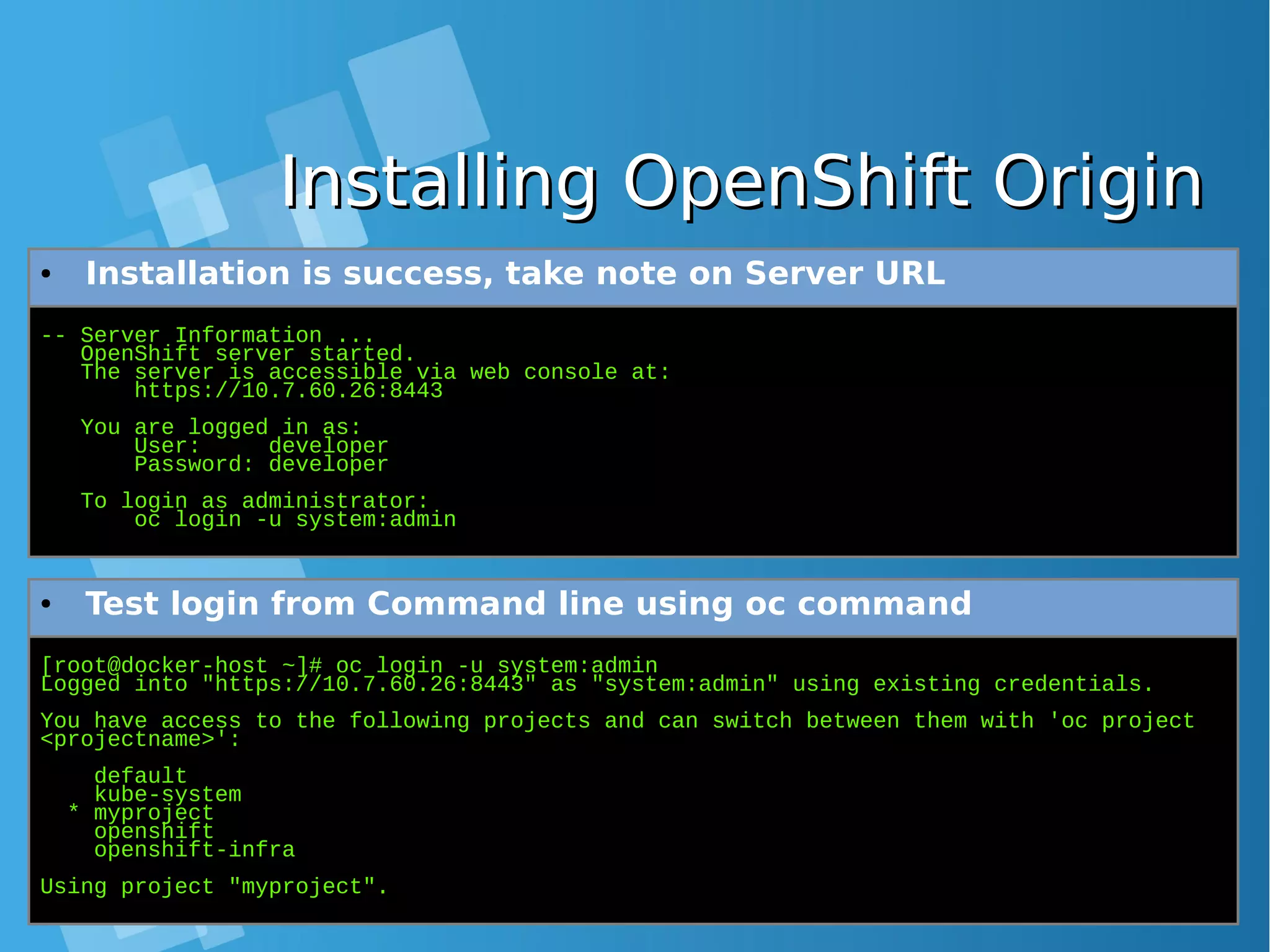 Installing OpenShift OriginInstalling OpenShift Origin -- Server Information ... OpenShift server started. The server is accessible via web console at: https://10.7.60.26:8443 You are logged in as: User: developer Password: developer To login as administrator: oc login -u system:admin ● Installation is success, take note on Server URL [root@docker-host ~]# oc login -u system:admin Logged into "https://10.7.60.26:8443" as "system:admin" using existing credentials. You have access to the following projects and can switch between them with 'oc project <projectname>': default kube-system * myproject openshift openshift-infra Using project "myproject". ● Test login from Command line using oc command 