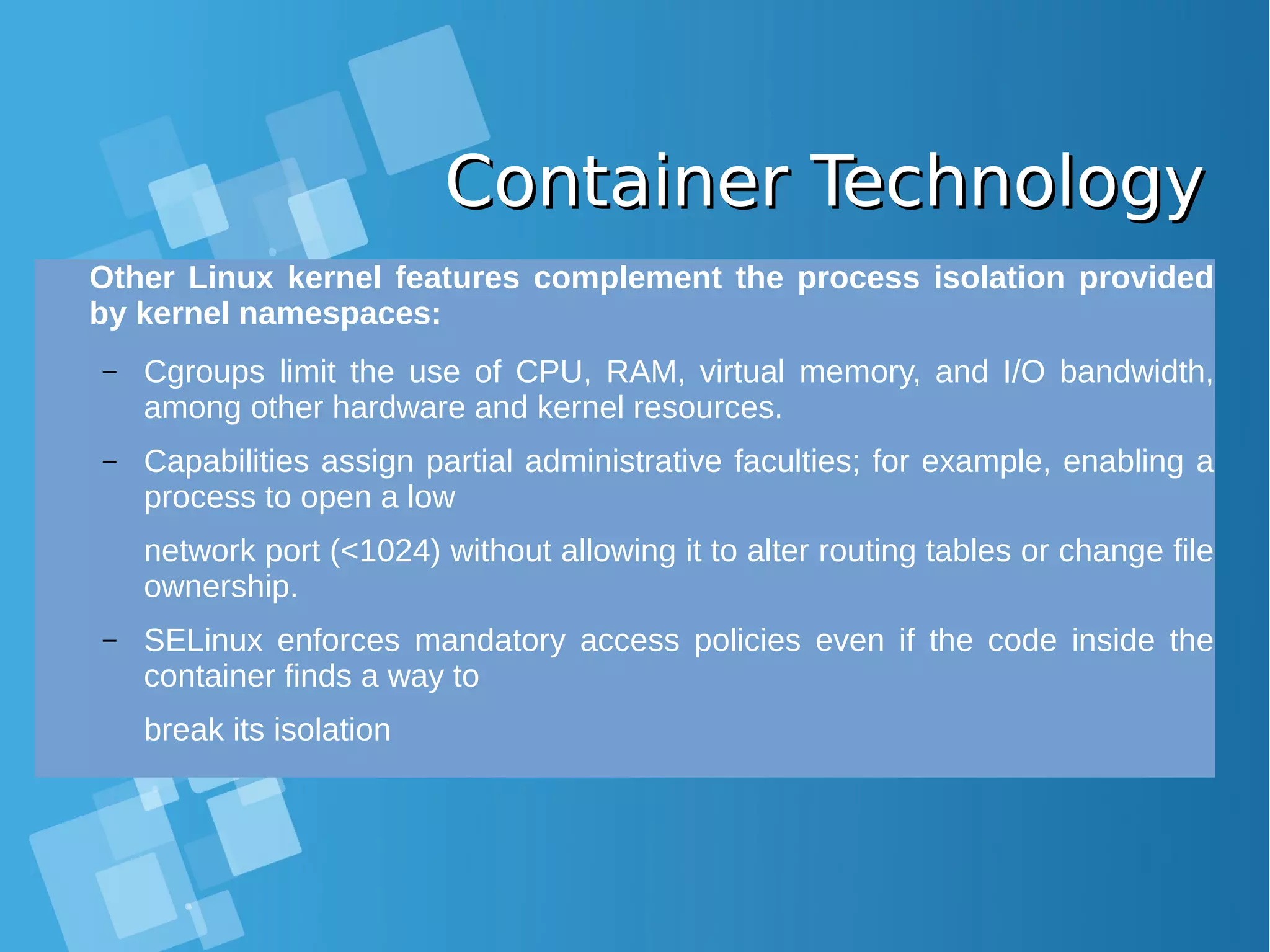 Container TechnologyContainer Technology Other Linux kernel features complement the process isolation provided by kernel namespaces: – Cgroups limit the use of CPU, RAM, virtual memory, and I/O bandwidth, among other hardware and kernel resources. – Capabilities assign partial administrative faculties; for example, enabling a process to open a low network port (<1024) without allowing it to alter routing tables or change file ownership. – SELinux enforces mandatory access policies even if the code inside the container finds a way to break its isolation 