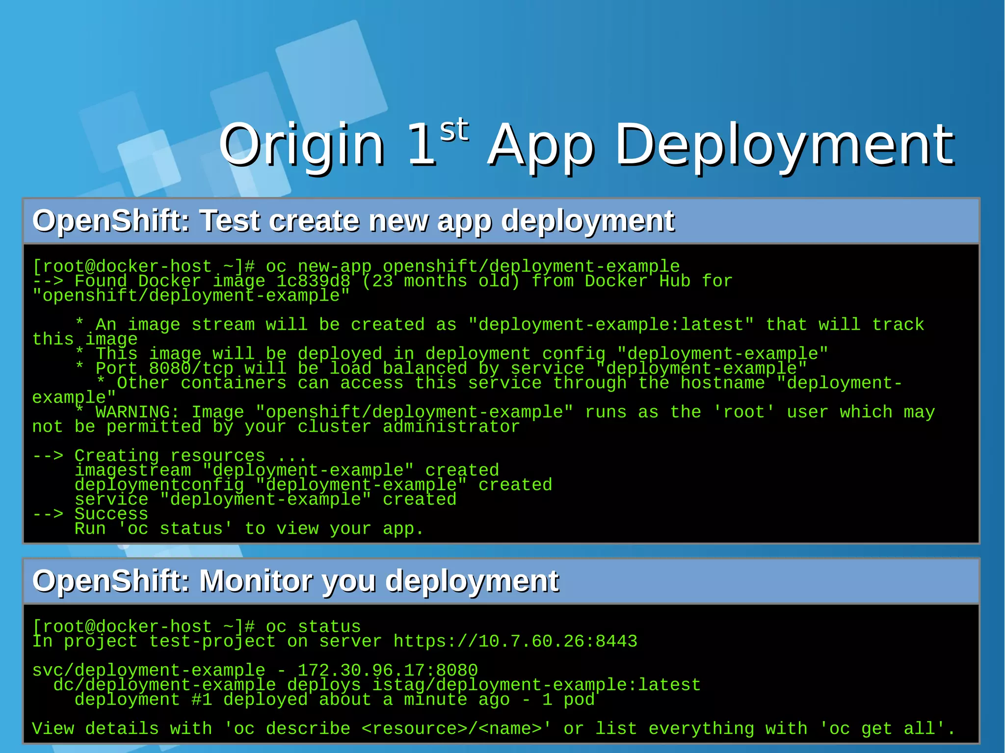 Origin 1Origin 1stst App DeploymentApp Deployment OpenShift: Test create new app deploymentOpenShift: Test create new app deployment [root@docker-host ~]# oc new-app openshift/deployment-example --> Found Docker image 1c839d8 (23 months old) from Docker Hub for "openshift/deployment-example" * An image stream will be created as "deployment-example:latest" that will track this image * This image will be deployed in deployment config "deployment-example" * Port 8080/tcp will be load balanced by service "deployment-example" * Other containers can access this service through the hostname "deployment- example" * WARNING: Image "openshift/deployment-example" runs as the 'root' user which may not be permitted by your cluster administrator --> Creating resources ... imagestream "deployment-example" created deploymentconfig "deployment-example" created service "deployment-example" created --> Success Run 'oc status' to view your app. OpenShift: Monitor you deploymentOpenShift: Monitor you deployment [root@docker-host ~]# oc status In project test-project on server https://10.7.60.26:8443 svc/deployment-example - 172.30.96.17:8080 dc/deployment-example deploys istag/deployment-example:latest deployment #1 deployed about a minute ago - 1 pod View details with 'oc describe <resource>/<name>' or list everything with 'oc get all'. 