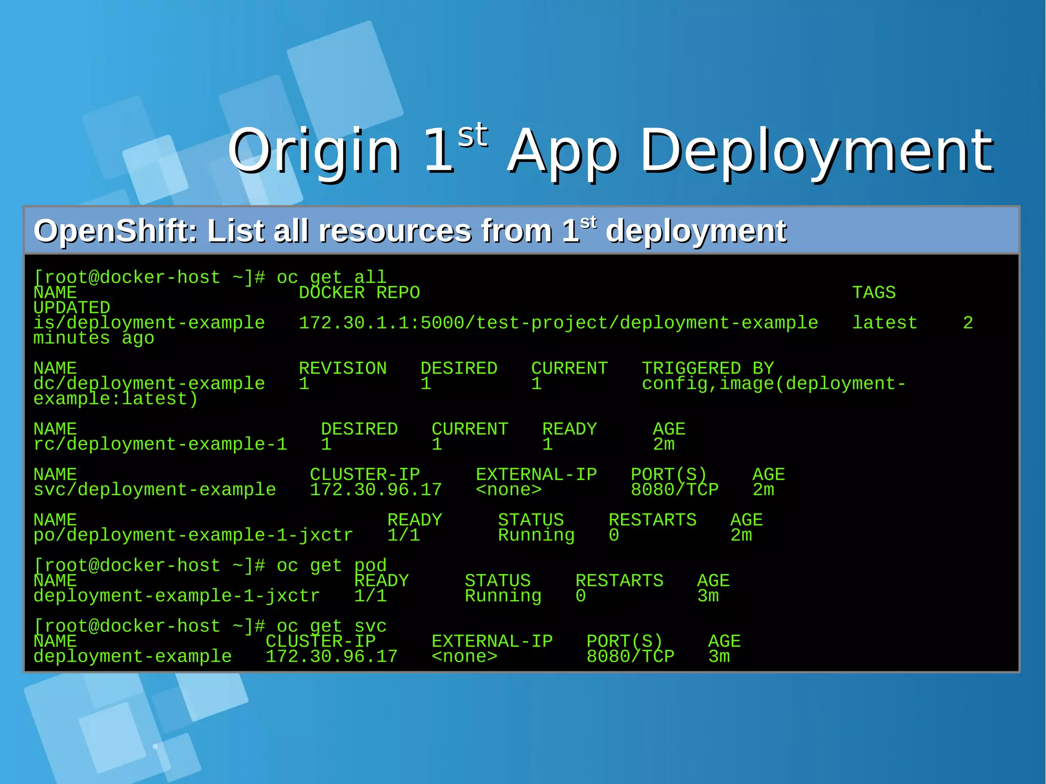 Origin 1Origin 1stst App DeploymentApp Deployment OpenShift: List all resources from 1OpenShift: List all resources from 1stst deploymentdeployment [root@docker-host ~]# oc get all NAME DOCKER REPO TAGS UPDATED is/deployment-example 172.30.1.1:5000/test-project/deployment-example latest 2 minutes ago NAME REVISION DESIRED CURRENT TRIGGERED BY dc/deployment-example 1 1 1 config,image(deployment- example:latest) NAME DESIRED CURRENT READY AGE rc/deployment-example-1 1 1 1 2m NAME CLUSTER-IP EXTERNAL-IP PORT(S) AGE svc/deployment-example 172.30.96.17 <none> 8080/TCP 2m NAME READY STATUS RESTARTS AGE po/deployment-example-1-jxctr 1/1 Running 0 2m [root@docker-host ~]# oc get pod NAME READY STATUS RESTARTS AGE deployment-example-1-jxctr 1/1 Running 0 3m [root@docker-host ~]# oc get svc NAME CLUSTER-IP EXTERNAL-IP PORT(S) AGE deployment-example 172.30.96.17 <none> 8080/TCP 3m 