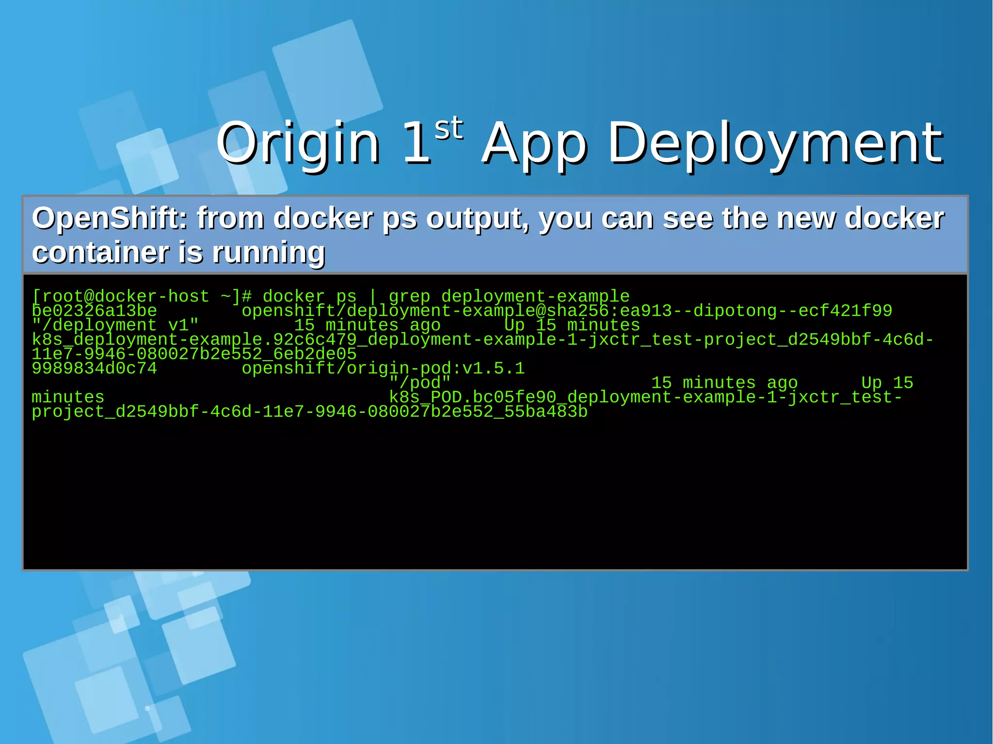 Origin 1Origin 1stst App DeploymentApp Deployment OpenShift: from docker ps output, you can see the new dockerOpenShift: from docker ps output, you can see the new docker container is runningcontainer is running [root@docker-host ~]# docker ps | grep deployment-example be02326a13be openshift/deployment-example@sha256:ea913--dipotong--ecf421f99 "/deployment v1" 15 minutes ago Up 15 minutes k8s_deployment-example.92c6c479_deployment-example-1-jxctr_test-project_d2549bbf-4c6d- 11e7-9946-080027b2e552_6eb2de05 9989834d0c74 openshift/origin-pod:v1.5.1 "/pod" 15 minutes ago Up 15 minutes k8s_POD.bc05fe90_deployment-example-1-jxctr_test- project_d2549bbf-4c6d-11e7-9946-080027b2e552_55ba483b 