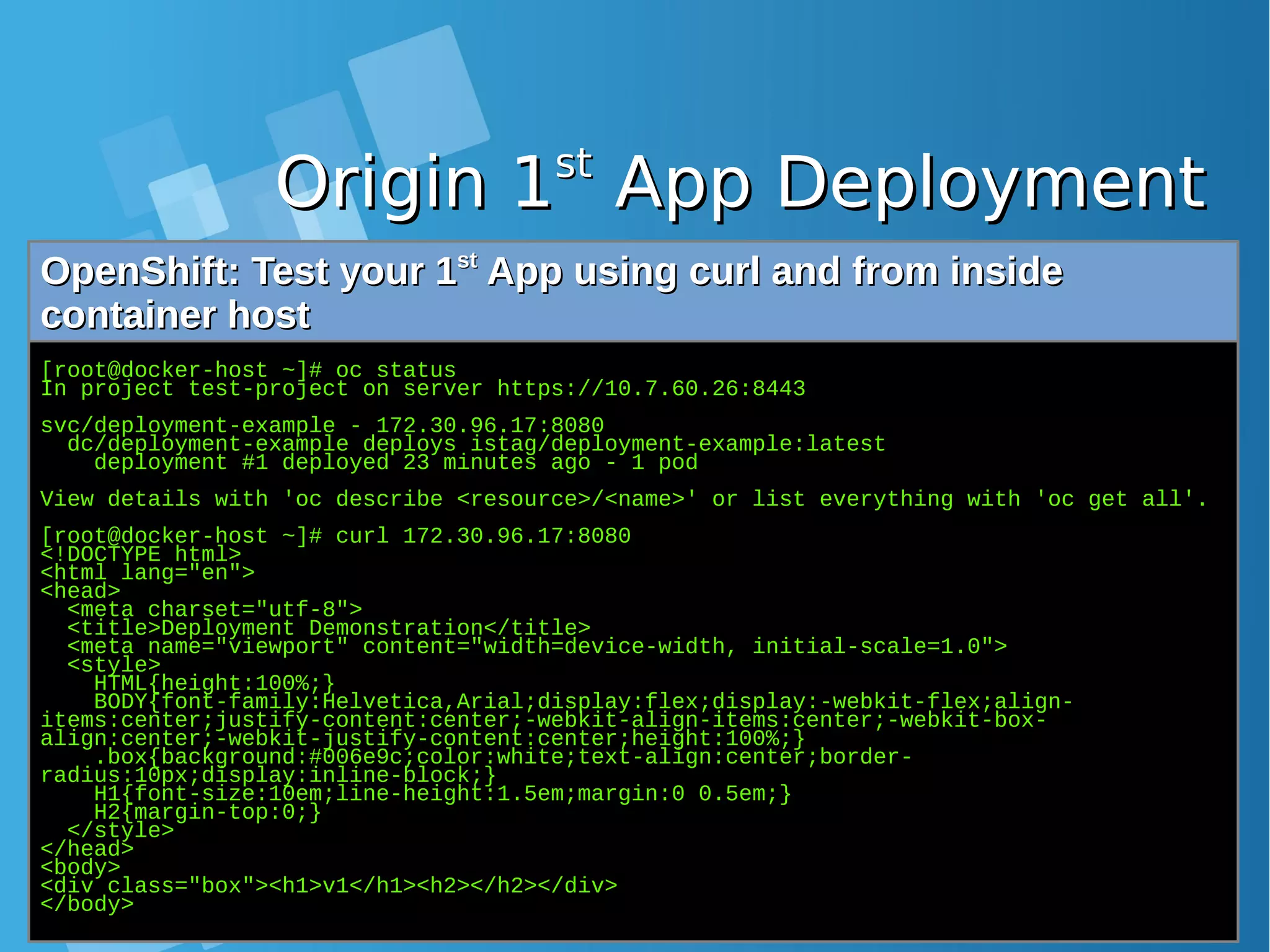 Origin 1Origin 1stst App DeploymentApp Deployment OpenShift: Test your 1OpenShift: Test your 1stst App using curl and from insideApp using curl and from inside container hostcontainer host [root@docker-host ~]# oc status In project test-project on server https://10.7.60.26:8443 svc/deployment-example - 172.30.96.17:8080 dc/deployment-example deploys istag/deployment-example:latest deployment #1 deployed 23 minutes ago - 1 pod View details with 'oc describe <resource>/<name>' or list everything with 'oc get all'. [root@docker-host ~]# curl 172.30.96.17:8080 <!DOCTYPE html> <html lang="en"> <head> <meta charset="utf-8"> <title>Deployment Demonstration</title> <meta name="viewport" content="width=device-width, initial-scale=1.0"> <style> HTML{height:100%;} BODY{font-family:Helvetica,Arial;display:flex;display:-webkit-flex;align- items:center;justify-content:center;-webkit-align-items:center;-webkit-box- align:center;-webkit-justify-content:center;height:100%;} .box{background:#006e9c;color:white;text-align:center;border- radius:10px;display:inline-block;} H1{font-size:10em;line-height:1.5em;margin:0 0.5em;} H2{margin-top:0;} </style> </head> <body> <div class="box"><h1>v1</h1><h2></h2></div> </body> 