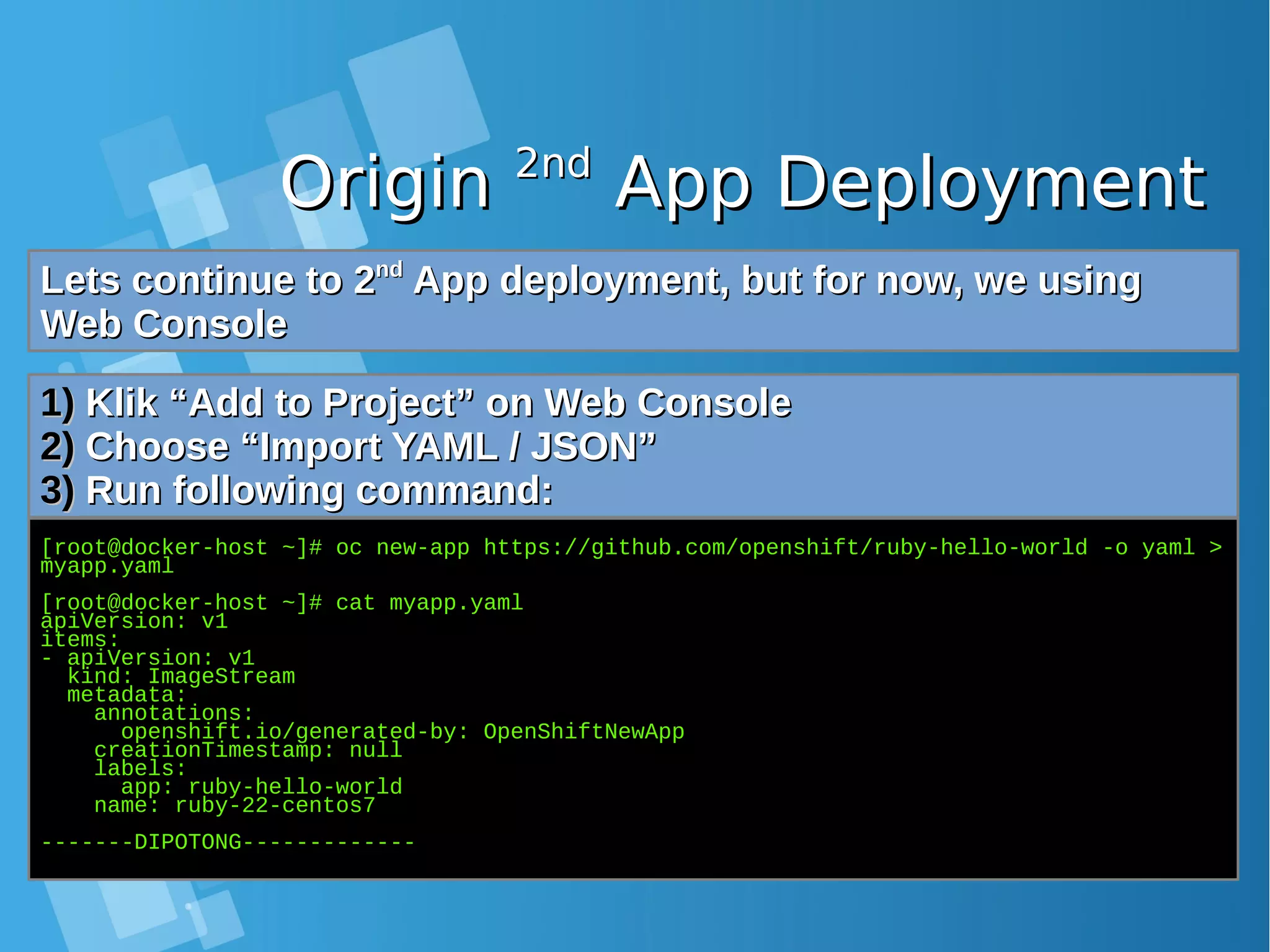 OriginOrigin 2nd2nd App DeploymentApp Deployment Lets continue to 2Lets continue to 2ndnd App deployment, but for now, we usingApp deployment, but for now, we using Web ConsoleWeb Console 1)1) Klik “Add to Project” on Web ConsoleKlik “Add to Project” on Web Console 2)2) Choose “Import YAML / JSON”Choose “Import YAML / JSON” 3)3) Run following command:Run following command: [root@docker-host ~]# oc new-app https://github.com/openshift/ruby-hello-world -o yaml > myapp.yaml [root@docker-host ~]# cat myapp.yaml apiVersion: v1 items: - apiVersion: v1 kind: ImageStream metadata: annotations: openshift.io/generated-by: OpenShiftNewApp creationTimestamp: null labels: app: ruby-hello-world name: ruby-22-centos7 -------DIPOTONG------------- 