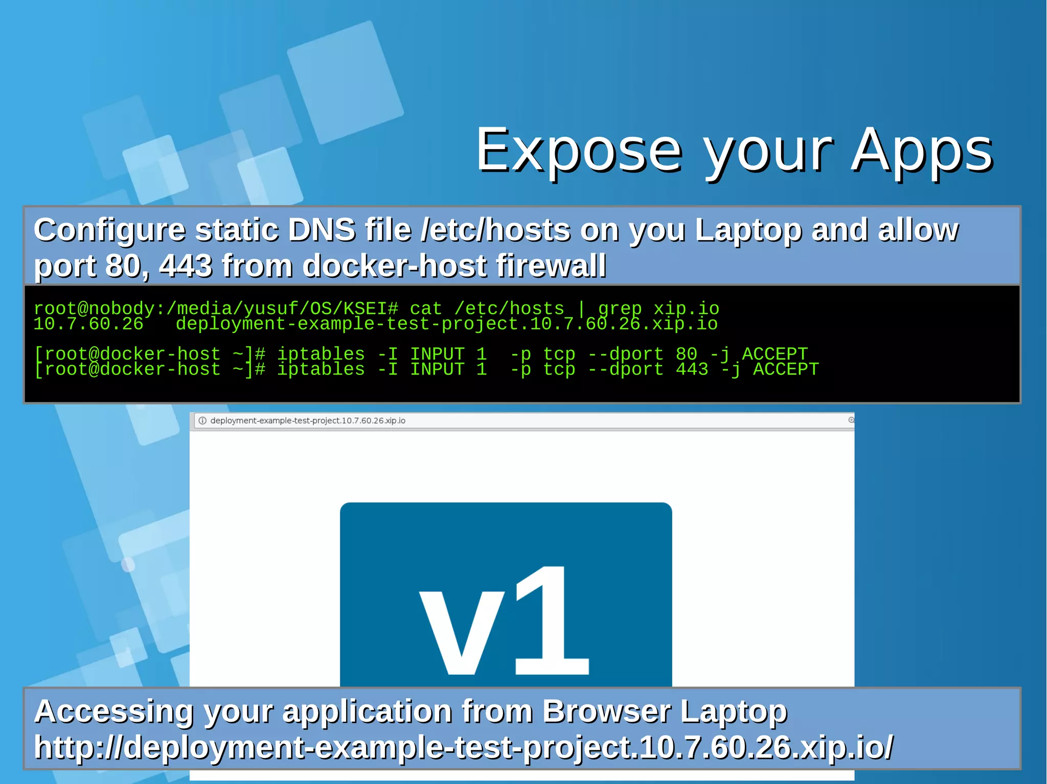 Expose your AppsExpose your Apps Configure static DNS file /etc/hosts on you Laptop and allowConfigure static DNS file /etc/hosts on you Laptop and allow port 80, 443 from docker-host firewallport 80, 443 from docker-host firewall root@nobody:/media/yusuf/OS/KSEI# cat /etc/hosts | grep xip.io 10.7.60.26 deployment-example-test-project.10.7.60.26.xip.io [root@docker-host ~]# iptables -I INPUT 1 -p tcp --dport 80 -j ACCEPT [root@docker-host ~]# iptables -I INPUT 1 -p tcp --dport 443 -j ACCEPT Accessing your application from Browser LaptopAccessing your application from Browser Laptop http://deployment-example-test-project.10.7.60.26.xip.io/http://deployment-example-test-project.10.7.60.26.xip.io/ 