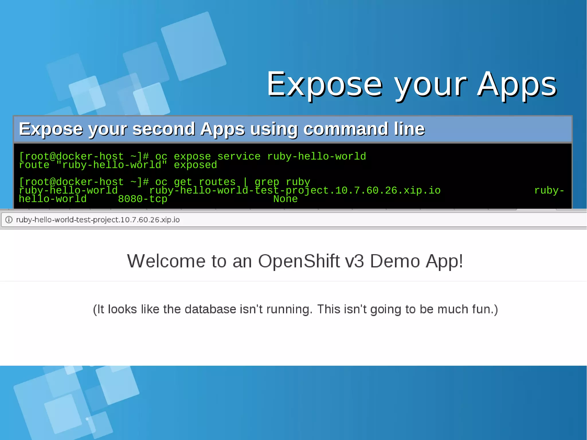 Expose your AppsExpose your Apps Expose your second Apps using command lineExpose your second Apps using command line [root@docker-host ~]# oc expose service ruby-hello-world route "ruby-hello-world" exposed [root@docker-host ~]# oc get routes | grep ruby ruby-hello-world ruby-hello-world-test-project.10.7.60.26.xip.io ruby- hello-world 8080-tcp None 