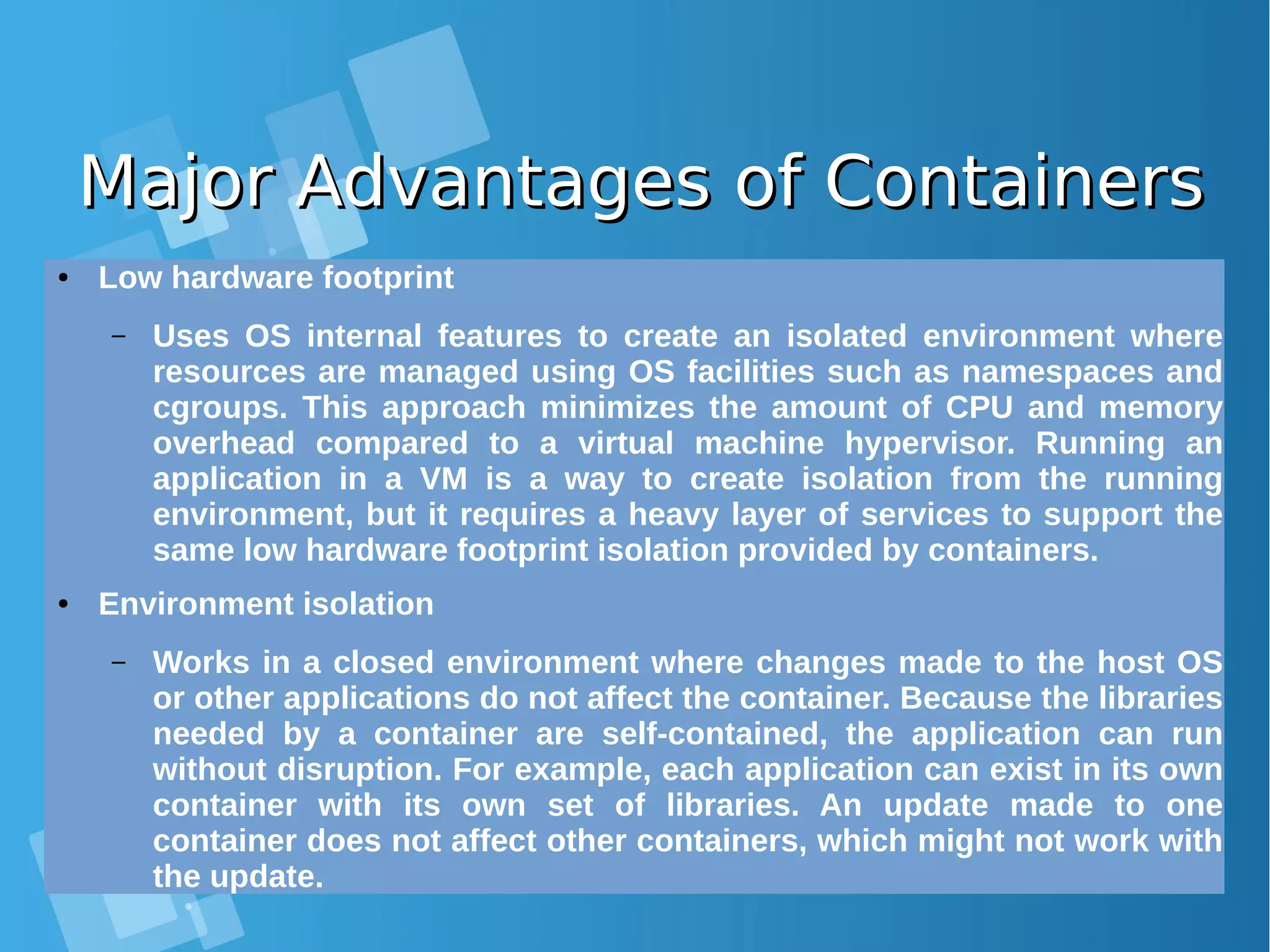 Major Advantages of ContainersMajor Advantages of Containers ● Low hardware footprint – Uses OS internal features to create an isolated environment where resources are managed using OS facilities such as namespaces and cgroups. This approach minimizes the amount of CPU and memory overhead compared to a virtual machine hypervisor. Running an application in a VM is a way to create isolation from the running environment, but it requires a heavy layer of services to support the same low hardware footprint isolation provided by containers. ● Environment isolation – Works in a closed environment where changes made to the host OS or other applications do not affect the container. Because the libraries needed by a container are self-contained, the application can run without disruption. For example, each application can exist in its own container with its own set of libraries. An update made to one container does not affect other containers, which might not work with the update. 