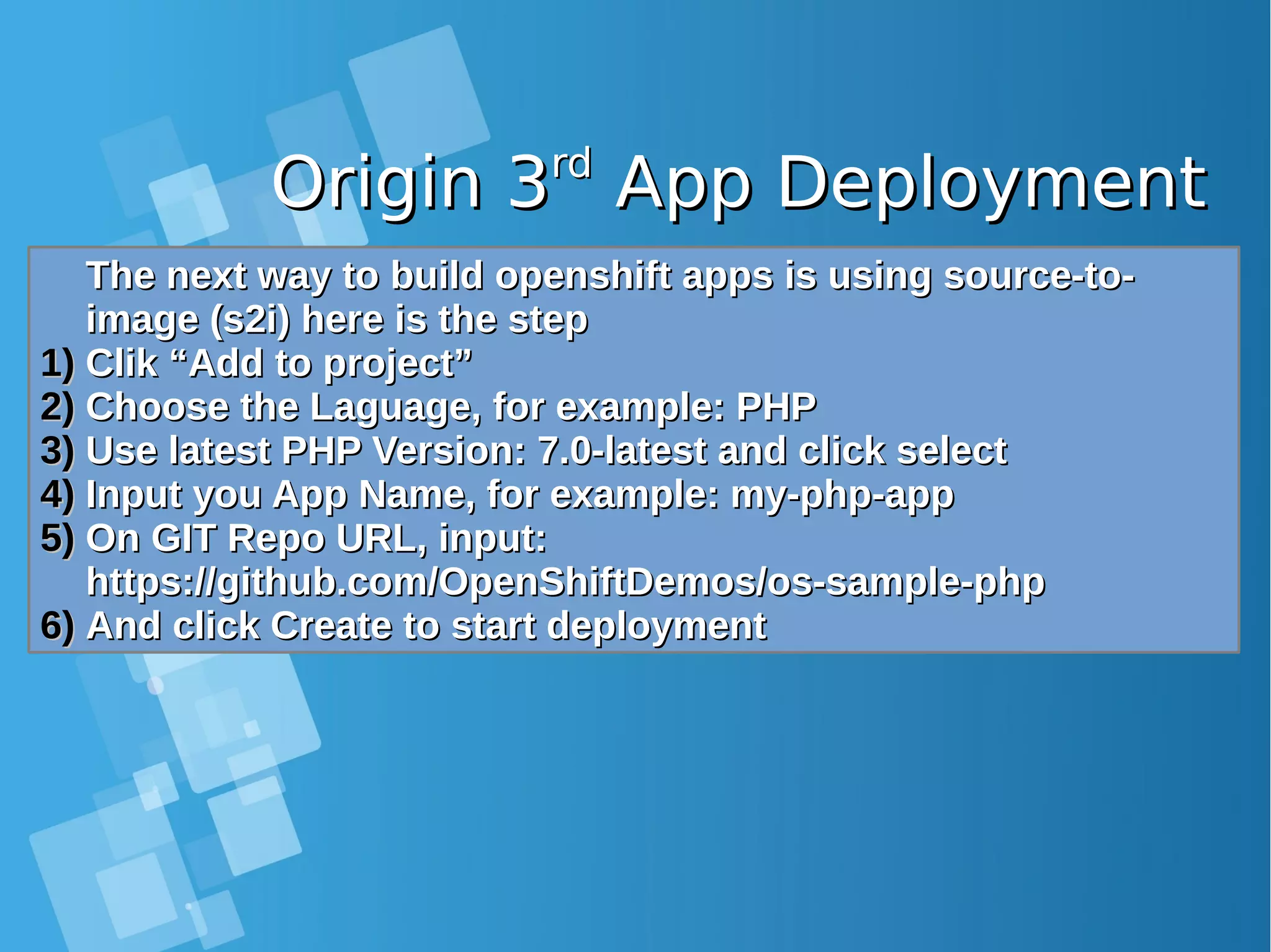 Origin 3Origin 3rdrd App DeploymentApp Deployment The next way to build openshift apps is using source-to-The next way to build openshift apps is using source-to- image (s2i) here is the stepimage (s2i) here is the step 1)1) Clik “Add to project”Clik “Add to project” 2)2) Choose the Laguage, for example: PHPChoose the Laguage, for example: PHP 3)3) Use latest PHP Version: 7.0-latest and click selectUse latest PHP Version: 7.0-latest and click select 4)4) Input you App Name, for example: my-php-appInput you App Name, for example: my-php-app 5)5) On GIT Repo URL, input:On GIT Repo URL, input: https://github.com/OpenShiftDemos/os-sample-phphttps://github.com/OpenShiftDemos/os-sample-php 6)6) And click Create to start deploymentAnd click Create to start deployment 