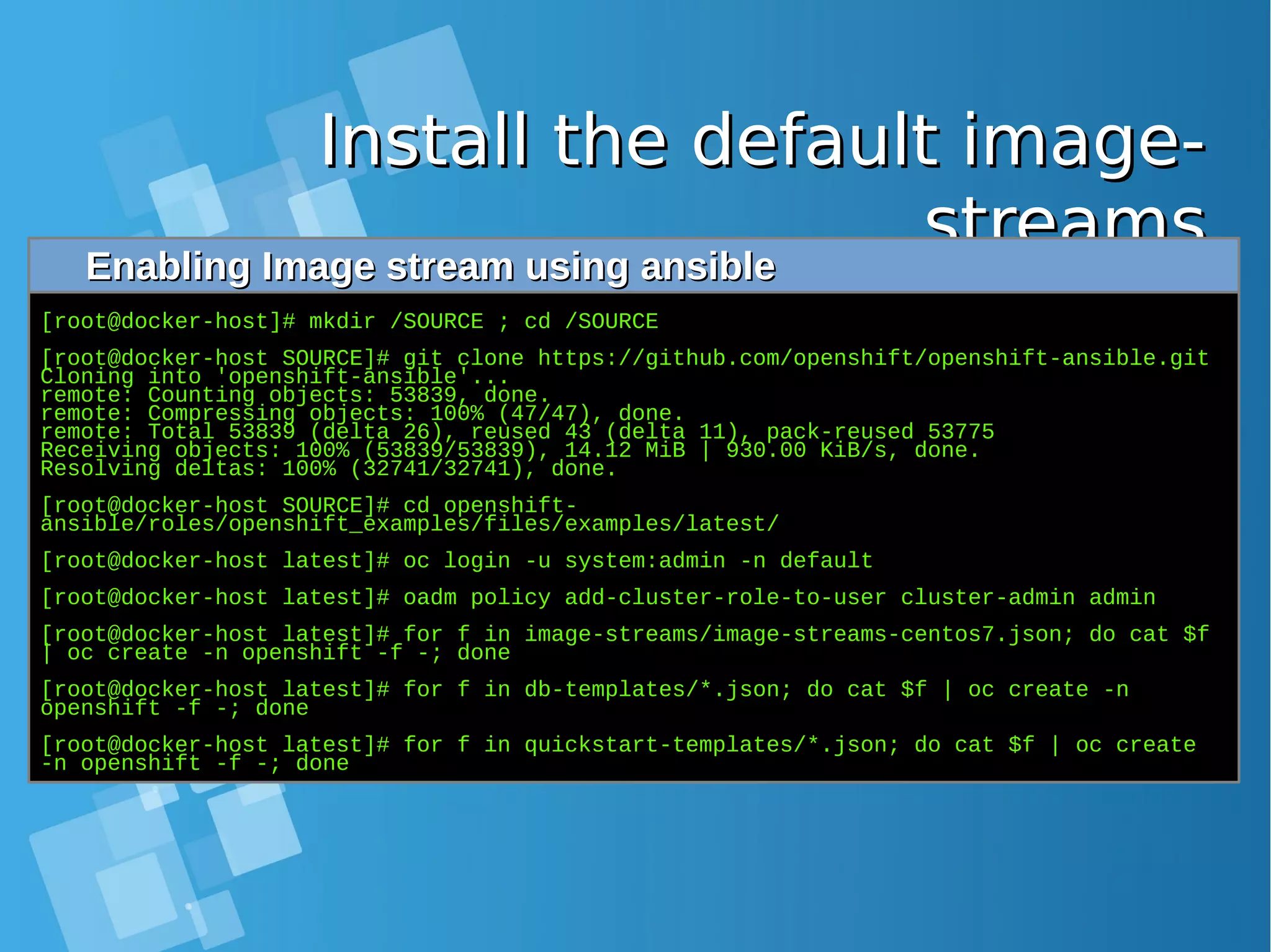 Install the default image-Install the default image- streamsstreamsEnabling Image stream using ansibleEnabling Image stream using ansible [root@docker-host]# mkdir /SOURCE ; cd /SOURCE [root@docker-host SOURCE]# git clone https://github.com/openshift/openshift-ansible.git Cloning into 'openshift-ansible'... remote: Counting objects: 53839, done. remote: Compressing objects: 100% (47/47), done. remote: Total 53839 (delta 26), reused 43 (delta 11), pack-reused 53775 Receiving objects: 100% (53839/53839), 14.12 MiB | 930.00 KiB/s, done. Resolving deltas: 100% (32741/32741), done. [root@docker-host SOURCE]# cd openshift- ansible/roles/openshift_examples/files/examples/latest/ [root@docker-host latest]# oc login -u system:admin -n default [root@docker-host latest]# oadm policy add-cluster-role-to-user cluster-admin admin [root@docker-host latest]# for f in image-streams/image-streams-centos7.json; do cat $f | oc create -n openshift -f -; done [root@docker-host latest]# for f in db-templates/*.json; do cat $f | oc create -n openshift -f -; done [root@docker-host latest]# for f in quickstart-templates/*.json; do cat $f | oc create -n openshift -f -; done 