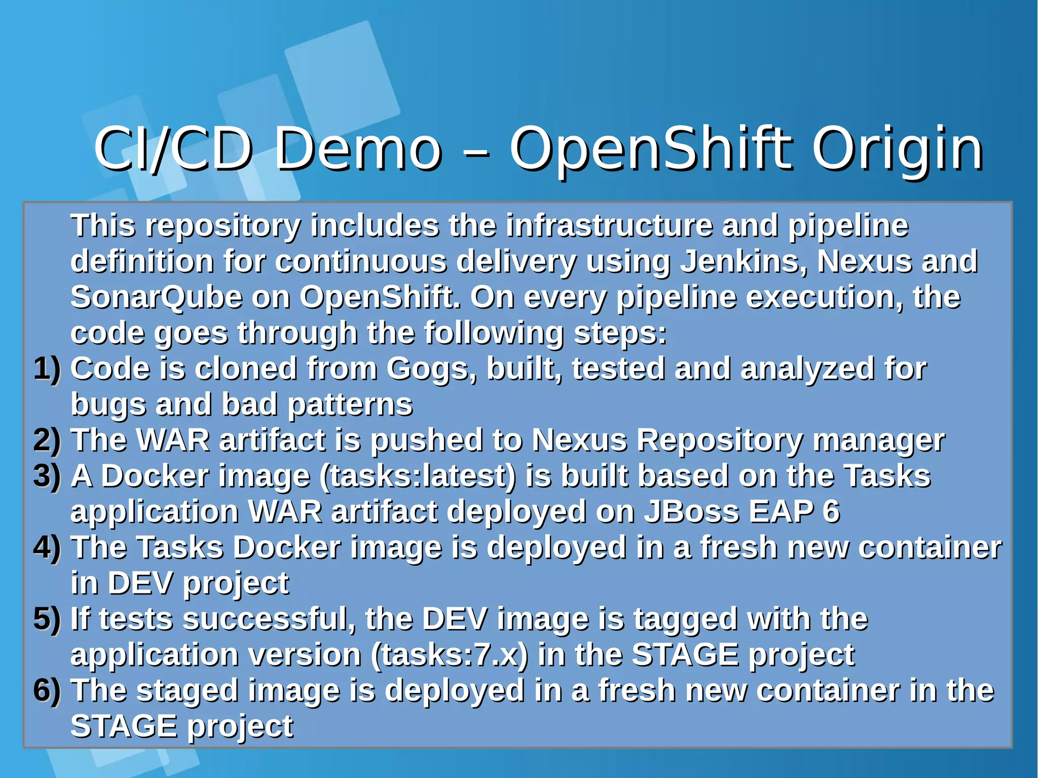 CI/CD Demo – OpenShift OriginCI/CD Demo – OpenShift Origin This repository includes the infrastructure and pipelineThis repository includes the infrastructure and pipeline definition for continuous delivery using Jenkins, Nexus anddefinition for continuous delivery using Jenkins, Nexus and SonarQube on OpenShift. On every pipeline execution, theSonarQube on OpenShift. On every pipeline execution, the code goes through the following steps:code goes through the following steps: 1)1) Code is cloned from Gogs, built, tested and analyzed forCode is cloned from Gogs, built, tested and analyzed for bugs and bad patternsbugs and bad patterns 2)2) The WAR artifact is pushed to Nexus Repository managerThe WAR artifact is pushed to Nexus Repository manager 3)3) A Docker image (tasks:latest) is built based on the TasksA Docker image (tasks:latest) is built based on the Tasks application WAR artifact deployed on JBoss EAP 6application WAR artifact deployed on JBoss EAP 6 4)4) The Tasks Docker image is deployed in a fresh new containerThe Tasks Docker image is deployed in a fresh new container in DEV projectin DEV project 5)5) If tests successful, the DEV image is tagged with theIf tests successful, the DEV image is tagged with the application version (tasks:7.x) in the STAGE projectapplication version (tasks:7.x) in the STAGE project 6)6) The staged image is deployed in a fresh new container in theThe staged image is deployed in a fresh new container in the STAGE projectSTAGE project 