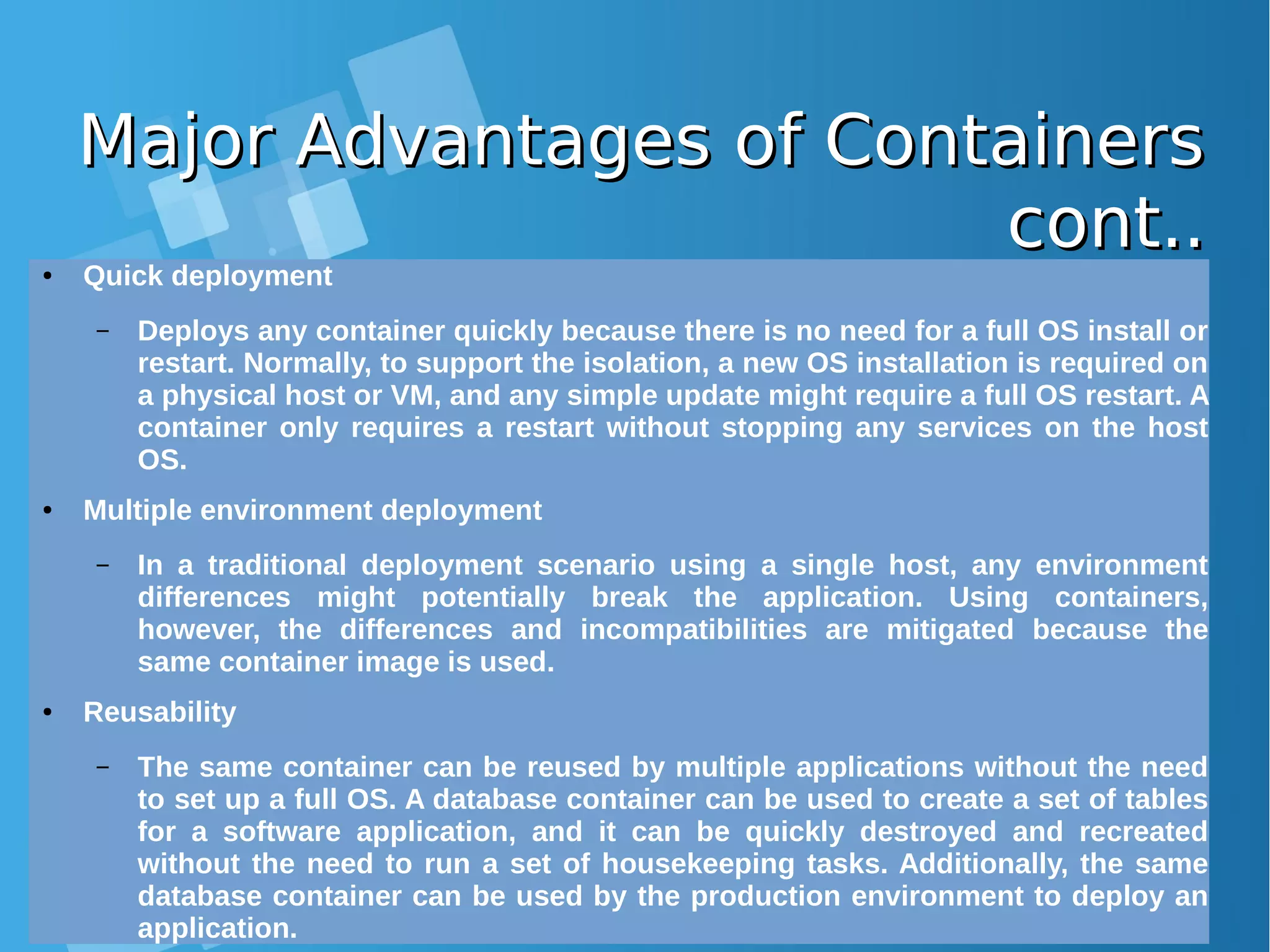 Major Advantages of ContainersMajor Advantages of Containers cont..cont..● Quick deployment – Deploys any container quickly because there is no need for a full OS install or restart. Normally, to support the isolation, a new OS installation is required on a physical host or VM, and any simple update might require a full OS restart. A container only requires a restart without stopping any services on the host OS. ● Multiple environment deployment – In a traditional deployment scenario using a single host, any environment differences might potentially break the application. Using containers, however, the differences and incompatibilities are mitigated because the same container image is used. ● Reusability – The same container can be reused by multiple applications without the need to set up a full OS. A database container can be used to create a set of tables for a software application, and it can be quickly destroyed and recreated without the need to run a set of housekeeping tasks. Additionally, the same database container can be used by the production environment to deploy an application. 