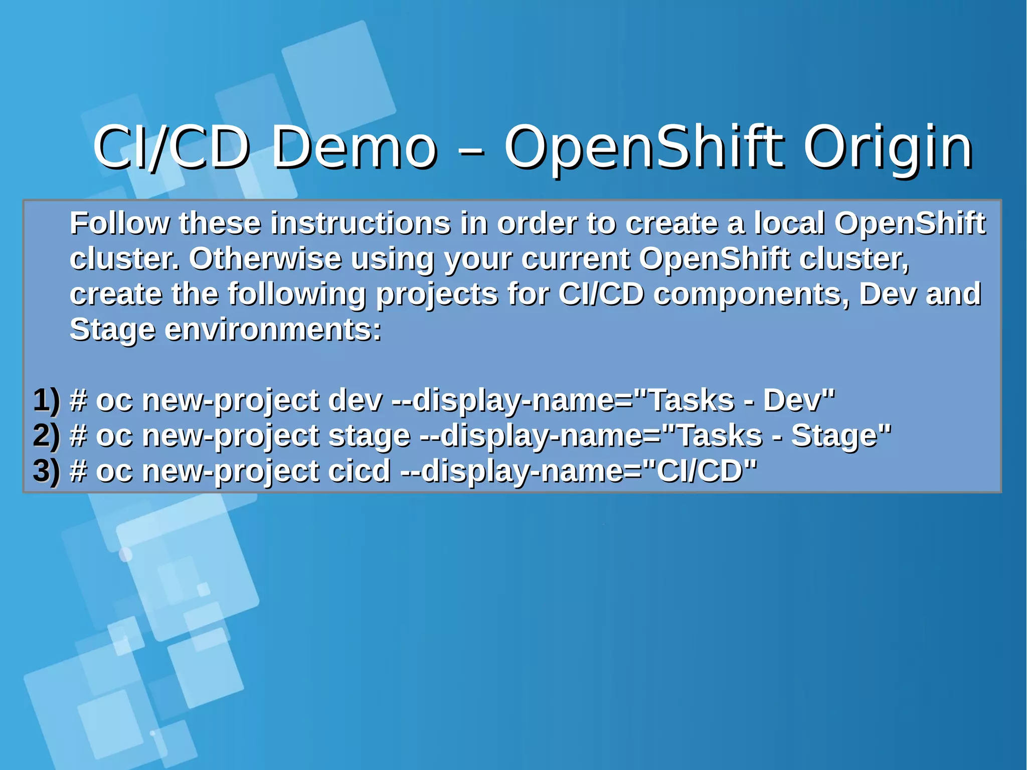 CI/CD Demo – OpenShift OriginCI/CD Demo – OpenShift Origin Follow these instructions in order to create a local OpenShiftFollow these instructions in order to create a local OpenShift cluster. Otherwise using your current OpenShift cluster,cluster. Otherwise using your current OpenShift cluster, create the following projects for CI/CD components, Dev andcreate the following projects for CI/CD components, Dev and Stage environments:Stage environments: 1)1) # oc new-project dev --display-name="Tasks - Dev"# oc new-project dev --display-name="Tasks - Dev" 2)2) # oc new-project stage --display-name="Tasks - Stage"# oc new-project stage --display-name="Tasks - Stage" 3)3) # oc new-project cicd --display-name="CI/CD"# oc new-project cicd --display-name="CI/CD" 