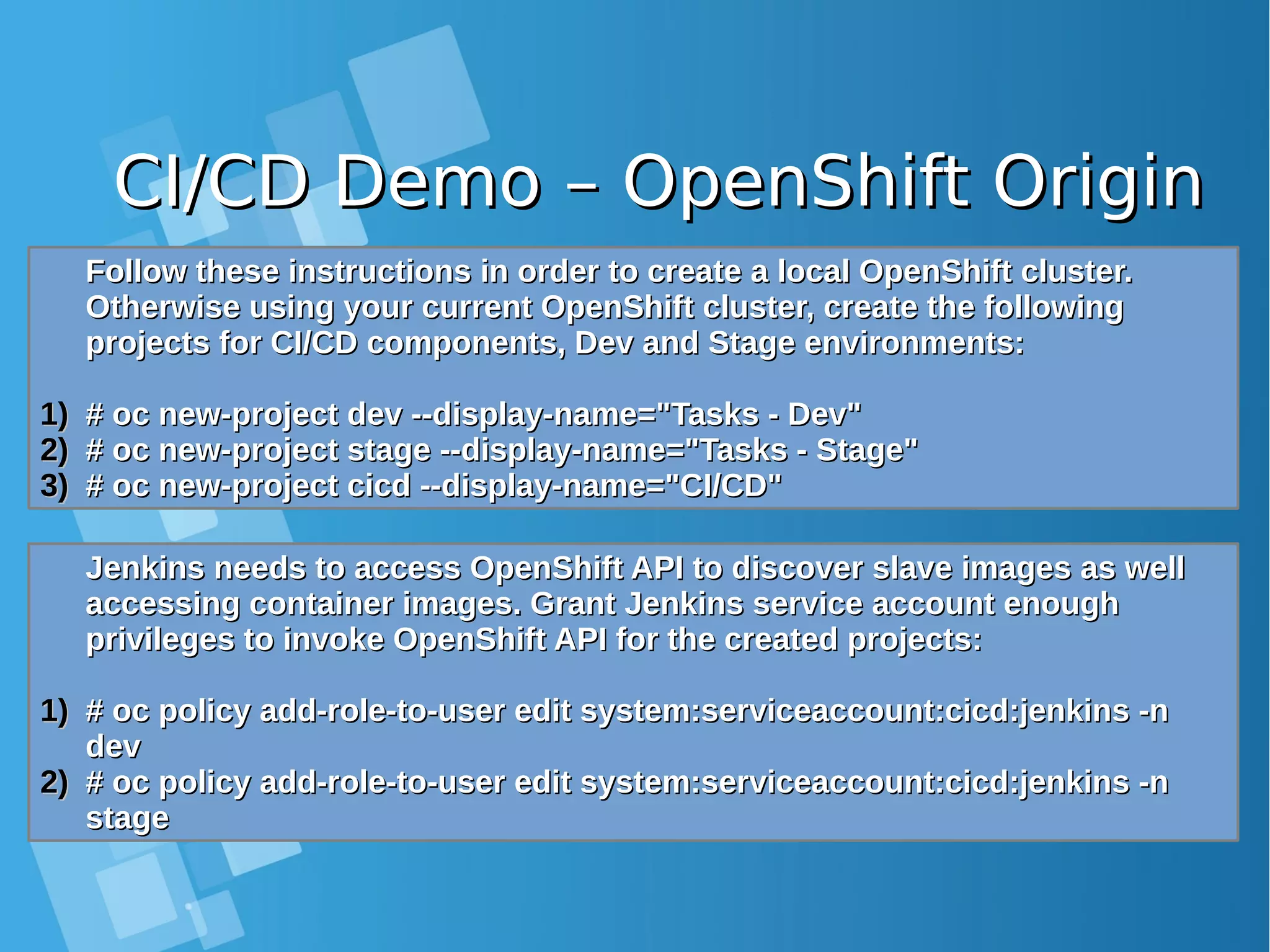 CI/CD Demo – OpenShift OriginCI/CD Demo – OpenShift Origin Follow these instructions in order to create a local OpenShift cluster.Follow these instructions in order to create a local OpenShift cluster. Otherwise using your current OpenShift cluster, create the followingOtherwise using your current OpenShift cluster, create the following projects for CI/CD components, Dev and Stage environments:projects for CI/CD components, Dev and Stage environments: 1)1) # oc new-project dev --display-name="Tasks - Dev"# oc new-project dev --display-name="Tasks - Dev" 2)2) # oc new-project stage --display-name="Tasks - Stage"# oc new-project stage --display-name="Tasks - Stage" 3)3) # oc new-project cicd --display-name="CI/CD"# oc new-project cicd --display-name="CI/CD" Jenkins needs to access OpenShift API to discover slave images as wellJenkins needs to access OpenShift API to discover slave images as well accessing container images. Grant Jenkins service account enoughaccessing container images. Grant Jenkins service account enough privileges to invoke OpenShift API for the created projects:privileges to invoke OpenShift API for the created projects: 1)1) # oc policy add-role-to-user edit system:serviceaccount:cicd:jenkins -n# oc policy add-role-to-user edit system:serviceaccount:cicd:jenkins -n devdev 2)2) # oc policy add-role-to-user edit system:serviceaccount:cicd:jenkins -n# oc policy add-role-to-user edit system:serviceaccount:cicd:jenkins -n stagestage 