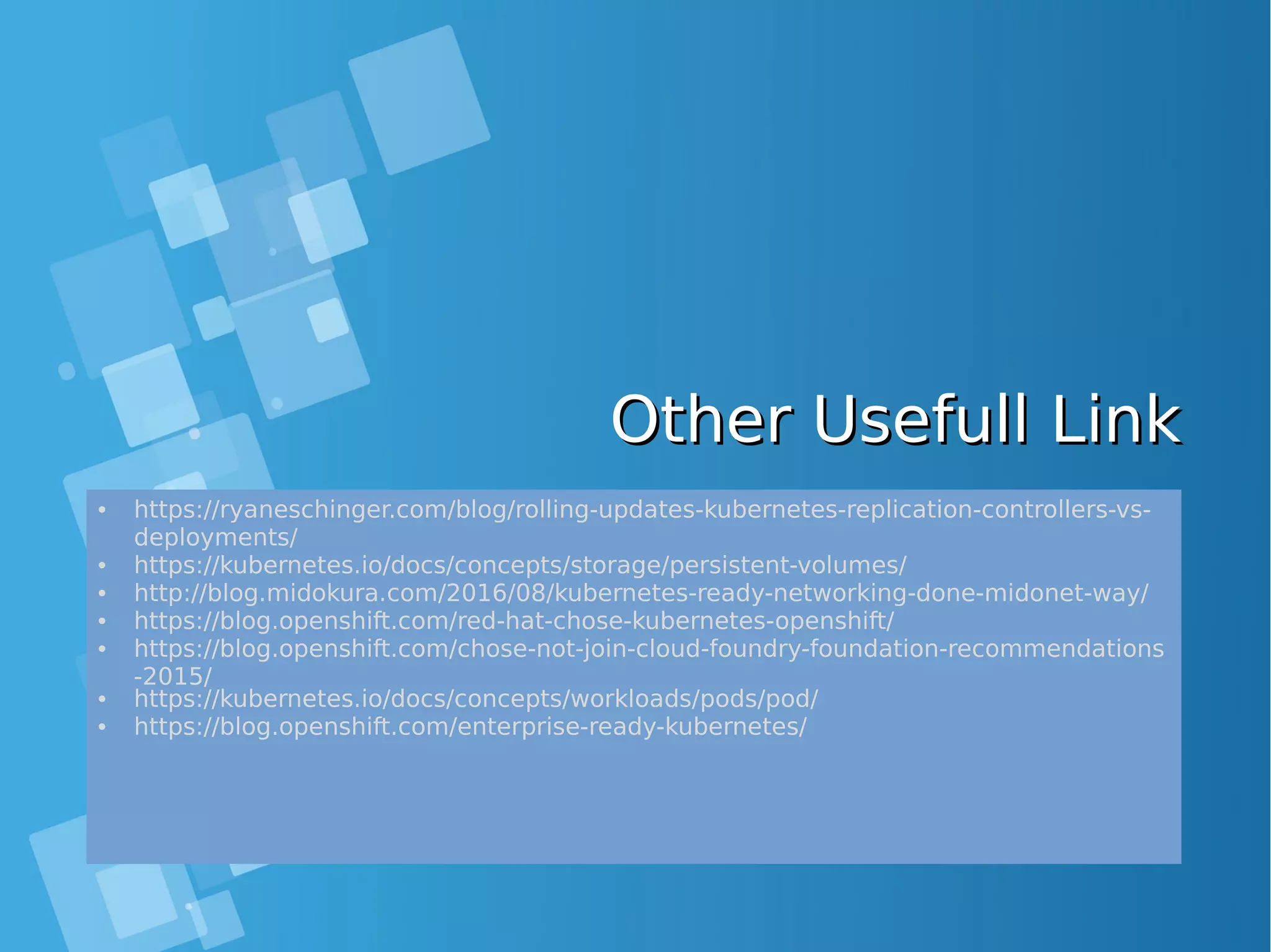 Other Usefull LinkOther Usefull Link • https://ryaneschinger.com/blog/rolling-updates-kubernetes-replication-controllers-vs- deployments/ • https://kubernetes.io/docs/concepts/storage/persistent-volumes/ • http://blog.midokura.com/2016/08/kubernetes-ready-networking-done-midonet-way/ • https://blog.openshift.com/red-hat-chose-kubernetes-openshift/ • https://blog.openshift.com/chose-not-join-cloud-foundry-foundation-recommendations -2015/ • https://kubernetes.io/docs/concepts/workloads/pods/pod/ • https://blog.openshift.com/enterprise-ready-kubernetes/ 