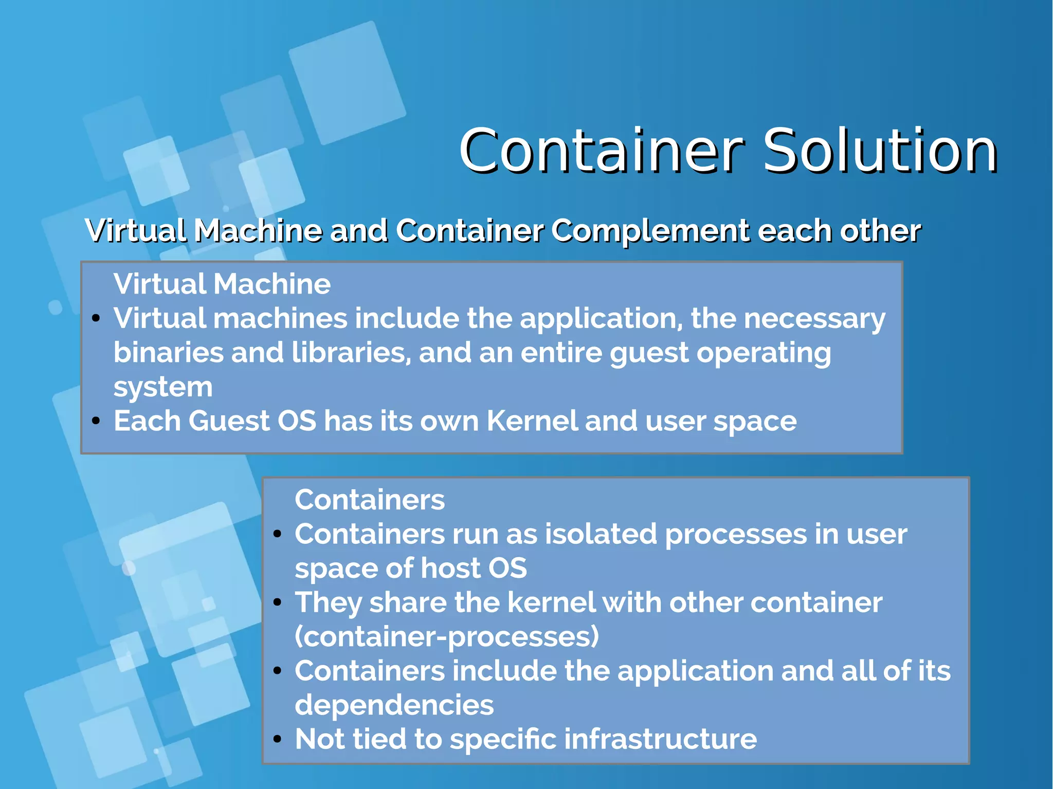 Container SolutionContainer Solution Virtual Machine and Container Complement each otherVirtual Machine and Container Complement each other Containers ● Containers run as isolated processes in user space of host OS ● They share the kernel with other container (container-processes) ● Containers include the application and all of its dependencies ● Not tied to specific infrastructure Virtual Machine ● Virtual machines include the application, the necessary binaries and libraries, and an entire guest operating system ● Each Guest OS has its own Kernel and user space 